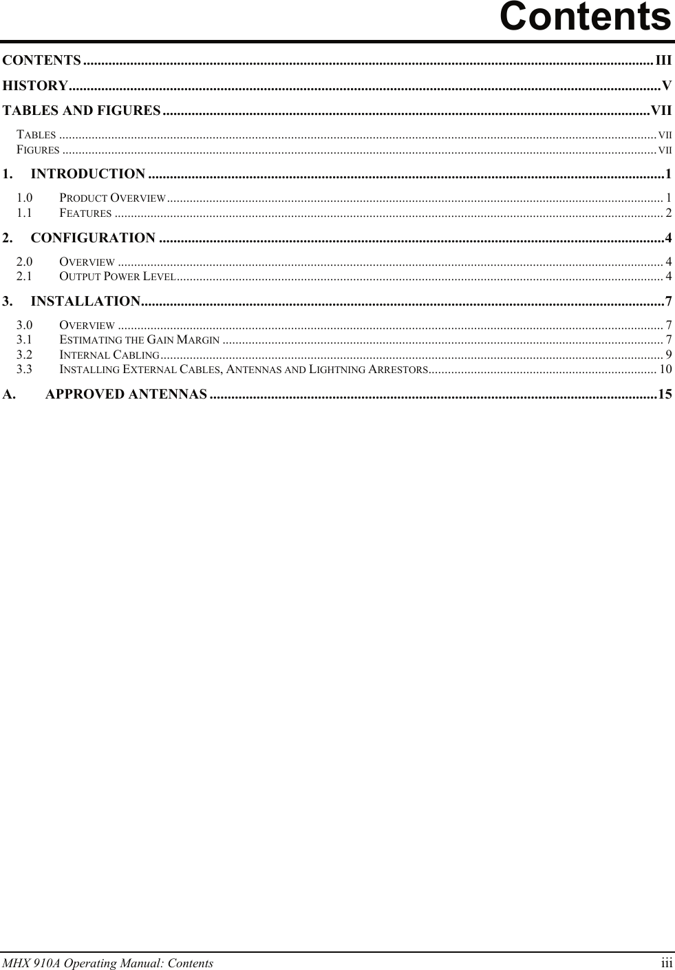 MHX 910A Operating Manual: Contents iii Contents CONTENTS .............................................................................................................................................................. III HISTORY....................................................................................................................................................................V TABLES AND FIGURES .......................................................................................................................................VII TABLES .......................................................................................................................................................................................VII FIGURES ......................................................................................................................................................................................VII 1. INTRODUCTION ...............................................................................................................................................1 1.0 PRODUCT OVERVIEW........................................................................................................................................................ 1 1.1 FEATURES ........................................................................................................................................................................ 2 2. CONFIGURATION ............................................................................................................................................4 2.0 OVERVIEW ....................................................................................................................................................................... 4 2.1 OUTPUT POWER LEVEL..................................................................................................................................................... 4 3. INSTALLATION.................................................................................................................................................7 3.0 OVERVIEW ....................................................................................................................................................................... 7 3.1 ESTIMATING THE GAIN MARGIN ....................................................................................................................................... 7 3.2 INTERNAL CABLING.......................................................................................................................................................... 9 3.3 INSTALLING EXTERNAL CABLES, ANTENNAS AND LIGHTNING ARRESTORS...................................................................... 10 A. APPROVED ANTENNAS ............................................................................................................................15   