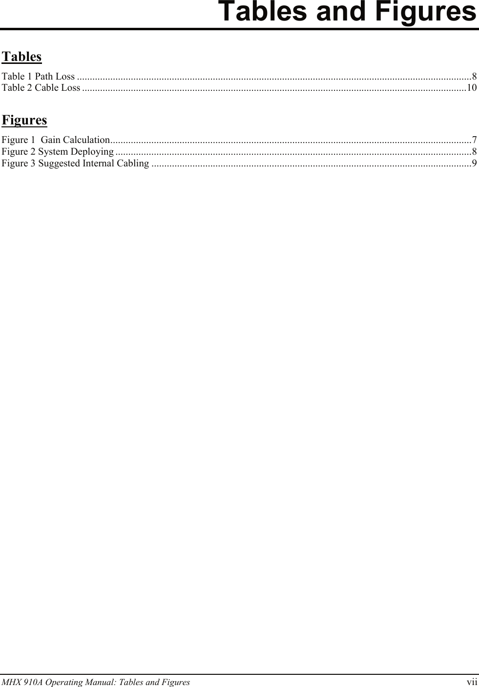 MHX 910A Operating Manual: Tables and Figures vii Tables and Figures  Tables Table 1 Path Loss ..........................................................................................................................................................8 Table 2 Cable Loss ......................................................................................................................................................10  Figures Figure 1  Gain Calculation.............................................................................................................................................7 Figure 2 System Deploying ...........................................................................................................................................8 Figure 3 Suggested Internal Cabling .............................................................................................................................9   