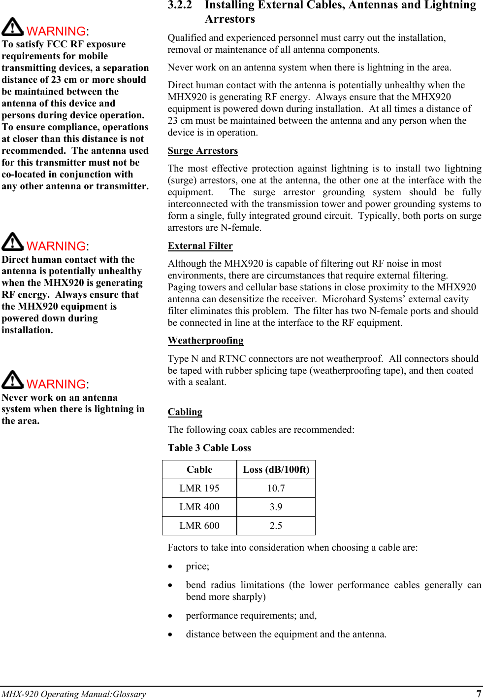 MHX-920 Operating Manual:Glossary 7   WARNING:   To satisfy FCC RF exposure requirements for mobile transmitting devices, a separation distance of 23 cm or more should be maintained between the antenna of this device and persons during device operation. To ensure compliance, operations at closer than this distance is not recommended.  The antenna used for this transmitter must not be co-located in conjunction with any other antenna or transmitter.     WARNING:   Direct human contact with the antenna is potentially unhealthy when the MHX920 is generating RF energy.  Always ensure that the MHX920 equipment is powered down during installation.     WARNING:   Never work on an antenna system when there is lightning in the area.   3.2.2  Installing External Cables, Antennas and Lightning Arrestors Qualified and experienced personnel must carry out the installation, removal or maintenance of all antenna components.   Never work on an antenna system when there is lightning in the area. Direct human contact with the antenna is potentially unhealthy when the MHX920 is generating RF energy.  Always ensure that the MHX920 equipment is powered down during installation.  At all times a distance of 23 cm must be maintained between the antenna and any person when the device is in operation. Surge Arrestors The most effective protection against lightning is to install two lightning (surge) arrestors, one at the antenna, the other one at the interface with the equipment.  The surge arrestor grounding system should be fully interconnected with the transmission tower and power grounding systems to form a single, fully integrated ground circuit.  Typically, both ports on surge arrestors are N-female. External Filter Although the MHX920 is capable of filtering out RF noise in most environments, there are circumstances that require external filtering.  Paging towers and cellular base stations in close proximity to the MHX920 antenna can desensitize the receiver.  Microhard Systems’ external cavity filter eliminates this problem.  The filter has two N-female ports and should be connected in line at the interface to the RF equipment. Weatherproofing Type N and RTNC connectors are not weatherproof.  All connectors should be taped with rubber splicing tape (weatherproofing tape), and then coated with a sealant.  Cabling The following coax cables are recommended: Table 3 Cable Loss Cable Loss (dB/100ft) LMR 195  10.7 LMR 400  3.9 LMR 600  2.5 Factors to take into consideration when choosing a cable are: •  price; •  bend radius limitations (the lower performance cables generally can bend more sharply) •  performance requirements; and, •  distance between the equipment and the antenna.  