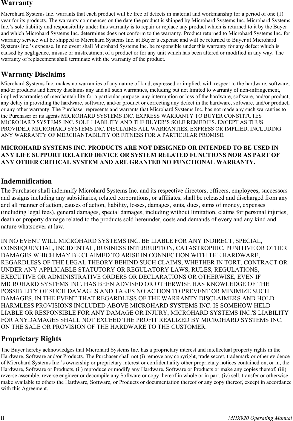 ii MHX920 Operating Manual  Warranty Microhard Systems Inc. warrants that each product will be free of defects in material and workmanship for a period of one (1) year for its products. The warranty commences on the date the product is shipped by Microhard Systems Inc. Microhard Systems Inc.’s sole liability and responsibility under this warranty is to repair or replace any product which is returned to it by the Buyer and which Microhard Systems Inc. determines does not conform to the warranty. Product returned to Microhard Systems Inc. for warranty service will be shipped to Microhard Systems Inc. at Buyer’s expense and will be returned to Buyer at Microhard Systems Inc.’s expense. In no event shall Microhard Systems Inc. be responsible under this warranty for any defect which is caused by negligence, misuse or mistreatment of a product or for any unit which has been altered or modified in any way. The warranty of replacement shall terminate with the warranty of the product. Warranty Disclaims Microhard Systems Inc. makes no warranties of any nature of kind, expressed or implied, with respect to the hardware, software, and/or products and hereby disclaims any and all such warranties, including but not limited to warranty of non-infringement, implied warranties of merchantability for a particular purpose, any interruption or loss of the hardware, software, and/or product, any delay in providing the hardware, software, and/or product or correcting any defect in the hardware, software, and/or product, or any other warranty. The Purchaser represents and warrants that Microhard Systems Inc. has not made any such warranties to the Purchaser or its agents MICROHARD SYSTEMS INC. EXPRESS WARRANTY TO BUYER CONSTITUTES MICROHARD SYSTEMS INC. SOLE LIABILITY AND THE BUYER’S SOLE REMEDIES. EXCEPT AS THUS PROVIDED, MICROHARD SYSTEMS INC. DISCLAIMS ALL WARRANTIES, EXPRESS OR IMPLIED, INCLUDING ANY WARRANTY OF MERCHANTABILITY OR FITNESS FOR A PARTICULAR PROMISE.  MICROHARD SYSTEMS INC. PRODUCTS ARE NOT DESIGNED OR INTENDED TO BE USED IN ANY LIFE SUPPORT RELATED DEVICE OR SYSTEM RELATED FUNCTIONS NOR AS PART OF ANY OTHER CRITICAL SYSTEM AND ARE GRANTED NO FUNCTIONAL WARRANTY.  Indemnification The Purchaser shall indemnify Microhard Systems Inc. and its respective directors, officers, employees, successors and assigns including any subsidiaries, related corporations, or affiliates, shall be released and discharged from any and all manner of action, causes of action, liability, losses, damages, suits, dues, sums of money, expenses (including legal fees), general damages, special damages, including without limitation, claims for personal injuries, death or property damage related to the products sold hereunder, costs and demands of every and any kind and nature whatsoever at law.   IN NO EVENT WILL MICROHARD SYSTEMS INC. BE LIABLE FOR ANY INDIRECT, SPECIAL, CONSEQUENTIAL, INCIDENTAL, BUSINESS INTERRUPTION, CATASTROPHIC, PUNITIVE OR OTHER DAMAGES WHICH MAY BE CLAIMED TO ARISE IN CONNECTION WITH THE HARDWARE, REGARDLESS OF THE LEGAL THEORY BEHIND SUCH CLAIMS, WHETHER IN TORT, CONTRACT OR UNDER ANY APPLICABLE STATUTORY OR REGULATORY LAWS, RULES, REGULATIONS, EXECUTIVE OR ADMINISTRATIVE ORDERS OR DECLARATIONS OR OTHERWISE, EVEN IF MICROHARD SYSTEMS INC. HAS BEEN ADVISED OR OTHERWISE HAS KNOWLEDGE OF THE POSSIBILITY OF SUCH DAMAGES AND TAKES NO ACTION TO PREVENT OR MINIMIZE SUCH DAMAGES. IN THE EVENT THAT REGARDLESS OF THE WARRANTY DISCLAIMERS AND HOLD HARMLESS PROVISIONS INCLUDED ABOVE MICROHARD SYSTEMS INC. IS SOMEHOW HELD LIABLE OR RESPONSIBLE FOR ANY DAMAGE OR INJURY, MICROHARD SYSTEMS INC.&apos;S LIABILITY FOR ANYDAMAGES SHALL NOT EXCEED THE PROFIT REALIZED BY MICROHARD SYSTEMS INC. ON THE SALE OR PROVISION OF THE HARDWARE TO THE CUSTOMER. Proprietary Rights The Buyer hereby acknowledges that Microhard Systems Inc. has a proprietary interest and intellectual property rights in the Hardware, Software and/or Products. The Purchaser shall not (i) remove any copyright, trade secret, trademark or other evidence of Microhard Systems Inc.’s ownership or proprietary interest or confidentiality other proprietary notices contained on, or in, the Hardware, Software or Products, (ii) reproduce or modify any Hardware, Software or Products or make any copies thereof, (iii) reverse assemble, reverse engineer or decompile any Software or copy thereof in whole or in part, (iv) sell, transfer or otherwise make available to others the Hardware, Software, or Products or documentation thereof or any copy thereof, except in accordance with this Agreement. 