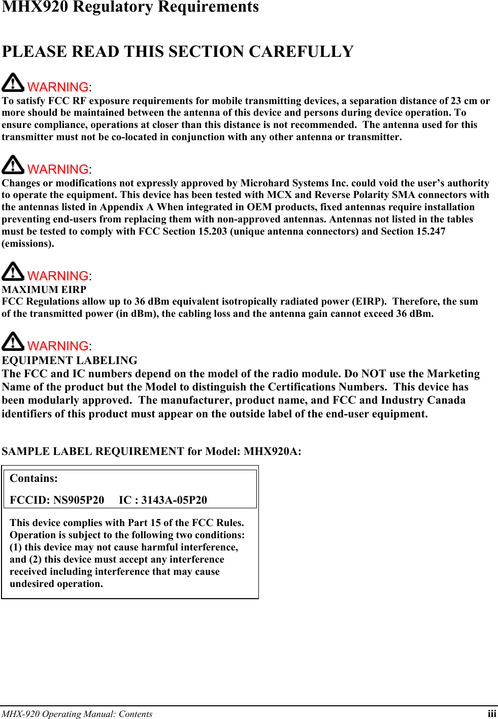 MHX-920 Operating Manual: Contents iii MHX920 Regulatory Requirements  PLEASE READ THIS SECTION CAREFULLY   WARNING:   To satisfy FCC RF exposure requirements for mobile transmitting devices, a separation distance of 23 cm or more should be maintained between the antenna of this device and persons during device operation. To ensure compliance, operations at closer than this distance is not recommended.  The antenna used for this transmitter must not be co-located in conjunction with any other antenna or transmitter.    WARNING:   Changes or modifications not expressly approved by Microhard Systems Inc. could void the user’s authority to operate the equipment. This device has been tested with MCX and Reverse Polarity SMA connectors with the antennas listed in Appendix A When integrated in OEM products, fixed antennas require installation preventing end-users from replacing them with non-approved antennas. Antennas not listed in the tables must be tested to comply with FCC Section 15.203 (unique antenna connectors) and Section 15.247 (emissions).   WARNING: MAXIMUM EIRP FCC Regulations allow up to 36 dBm equivalent isotropically radiated power (EIRP).  Therefore, the sum of the transmitted power (in dBm), the cabling loss and the antenna gain cannot exceed 36 dBm.     WARNING: EQUIPMENT LABELING The FCC and IC numbers depend on the model of the radio module. Do NOT use the Marketing Name of the product but the Model to distinguish the Certifications Numbers.  This device has been modularly approved.  The manufacturer, product name, and FCC and Industry Canada identifiers of this product must appear on the outside label of the end-user equipment.   SAMPLE LABEL REQUIREMENT for Model: MHX920A:           Contains:    FCCID: NS905P20     IC : 3143A-05P20 This device complies with Part 15 of the FCC Rules.  Operation is subject to the following two conditions: (1) this device may not cause harmful interference, and (2) this device must accept any interference received including interference that may cause undesired operation. 