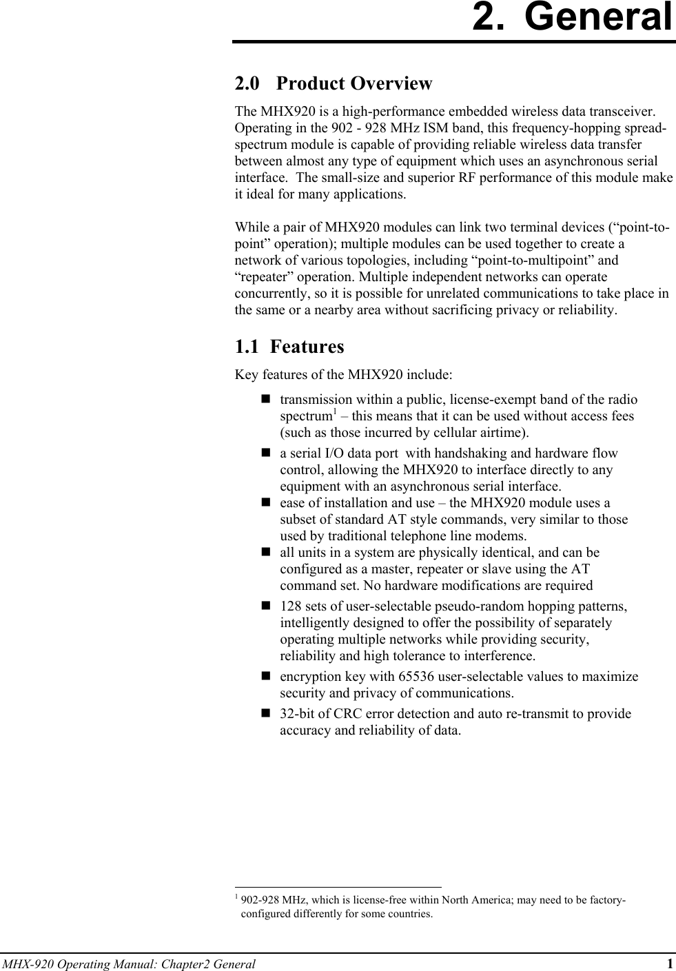 MHX-920 Operating Manual: Chapter2 General 1 2. General  2.0 Product Overview The MHX920 is a high-performance embedded wireless data transceiver.  Operating in the 902 - 928 MHz ISM band, this frequency-hopping spread-spectrum module is capable of providing reliable wireless data transfer between almost any type of equipment which uses an asynchronous serial interface.  The small-size and superior RF performance of this module make it ideal for many applications.   While a pair of MHX920 modules can link two terminal devices (“point-to-point” operation); multiple modules can be used together to create a network of various topologies, including “point-to-multipoint” and “repeater” operation. Multiple independent networks can operate concurrently, so it is possible for unrelated communications to take place in the same or a nearby area without sacrificing privacy or reliability.  1.1  Features Key features of the MHX920 include:   transmission within a public, license-exempt band of the radio spectrum1 – this means that it can be used without access fees (such as those incurred by cellular airtime).  a serial I/O data port  with handshaking and hardware flow control, allowing the MHX920 to interface directly to any equipment with an asynchronous serial interface.  ease of installation and use – the MHX920 module uses a subset of standard AT style commands, very similar to those used by traditional telephone line modems.   all units in a system are physically identical, and can be configured as a master, repeater or slave using the AT command set. No hardware modifications are required   128 sets of user-selectable pseudo-random hopping patterns, intelligently designed to offer the possibility of separately operating multiple networks while providing security, reliability and high tolerance to interference.   encryption key with 65536 user-selectable values to maximize security and privacy of communications.  32-bit of CRC error detection and auto re-transmit to provide accuracy and reliability of data.                                                            1 902-928 MHz, which is license-free within North America; may need to be factory-configured differently for some countries. 