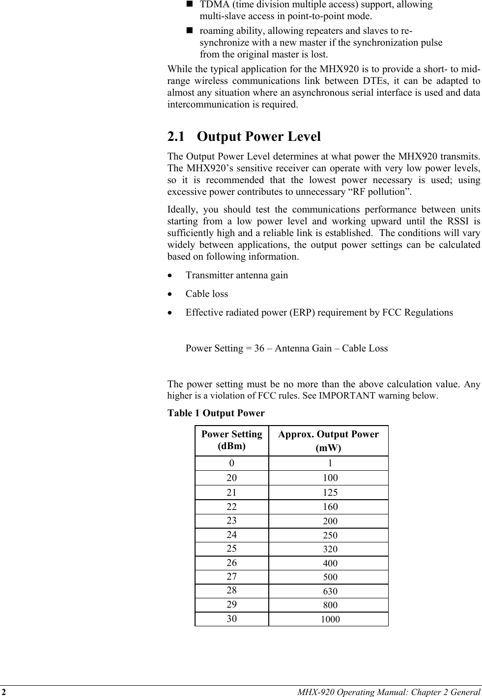 2 MHX-920 Operating Manual: Chapter 2 General   TDMA (time division multiple access) support, allowing multi-slave access in point-to-point mode.  roaming ability, allowing repeaters and slaves to re-synchronize with a new master if the synchronization pulse from the original master is lost. While the typical application for the MHX920 is to provide a short- to mid-range wireless communications link between DTEs, it can be adapted to almost any situation where an asynchronous serial interface is used and data intercommunication is required.  2.1  Output Power Level The Output Power Level determines at what power the MHX920 transmits.  The MHX920’s sensitive receiver can operate with very low power levels, so it is recommended that the lowest power necessary is used; using excessive power contributes to unnecessary “RF pollution”. Ideally, you should test the communications performance between units starting from a low power level and working upward until the RSSI is sufficiently high and a reliable link is established.  The conditions will vary widely between applications, the output power settings can be calculated based on following information. •  Transmitter antenna gain  •  Cable loss •  Effective radiated power (ERP) requirement by FCC Regulations    Power Setting = 36 – Antenna Gain – Cable Loss  The power setting must be no more than the above calculation value. Any higher is a violation of FCC rules. See IMPORTANT warning below.  Table 1 Output Power Power Setting (dBm) Approx. Output Power  (mW) 0 1 20 100 21 125 22 160 23  200 24  250 25  320 26  400 27  500 28  630 29  800 30  1000  