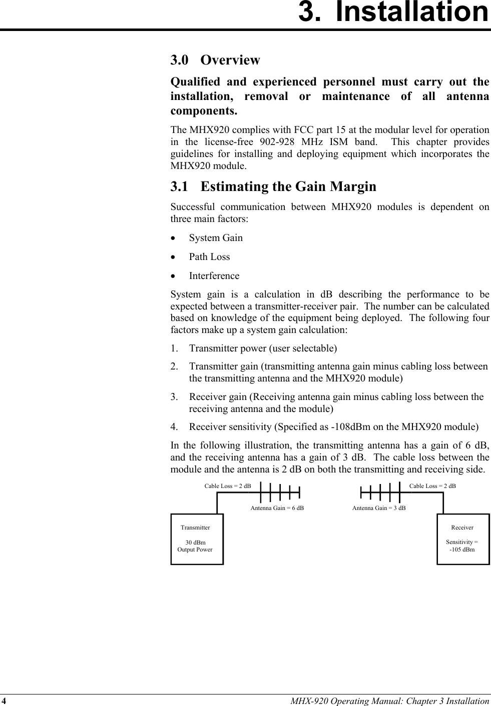 4 MHX-920 Operating Manual: Chapter 3 Installation 3. Installation        3.0 Overview Qualified and experienced personnel must carry out the installation, removal or maintenance of all antenna components. The MHX920 complies with FCC part 15 at the modular level for operation in the license-free 902-928 MHz ISM band.  This chapter provides guidelines for installing and deploying equipment which incorporates the MHX920 module. 3.1  Estimating the Gain Margin Successful communication between MHX920 modules is dependent on three main factors: •  System Gain •  Path Loss •  Interference System gain is a calculation in dB describing the performance to be expected between a transmitter-receiver pair.  The number can be calculated based on knowledge of the equipment being deployed.  The following four factors make up a system gain calculation: 1.  Transmitter power (user selectable) 2.  Transmitter gain (transmitting antenna gain minus cabling loss between the transmitting antenna and the MHX920 module) 3. Receiver gain (Receiving antenna gain minus cabling loss between the receiving antenna and the module) 4.  Receiver sensitivity (Specified as -108dBm on the MHX920 module) In the following illustration, the transmitting antenna has a gain of 6 dB, and the receiving antenna has a gain of 3 dB.  The cable loss between the module and the antenna is 2 dB on both the transmitting and receiving side.       Transmitter30 dBmOutput PowerReceiverSensitivity =-105 dBmCable Loss = 2 dBCable Loss = 2 dBAntenna Gain = 6 dB Antenna Gain = 3 dB 