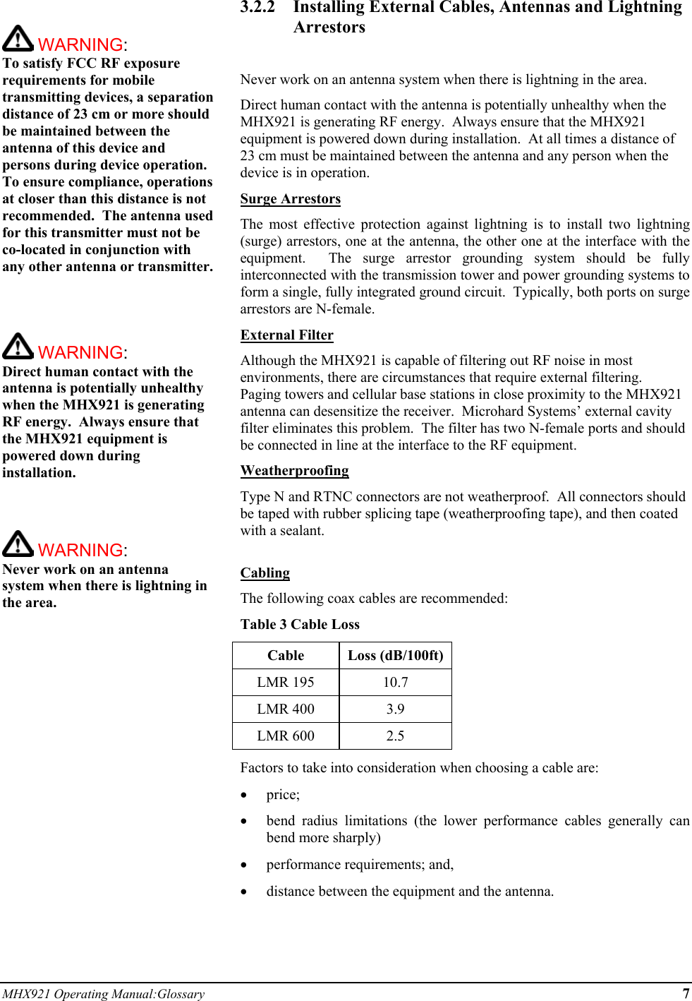 MHX921 Operating Manual:Glossary 7   WARNING:   To satisfy FCC RF exposure requirements for mobile transmitting devices, a separation distance of 23 cm or more should be maintained between the antenna of this device and persons during device operation. To ensure compliance, operations at closer than this distance is not recommended.  The antenna used for this transmitter must not be co-located in conjunction with any other antenna or transmitter.     WARNING:   Direct human contact with the antenna is potentially unhealthy when the MHX921 is generating RF energy.  Always ensure that the MHX921 equipment is powered down during installation.     WARNING:   Never work on an antenna system when there is lightning in the area.   3.2.2  Installing External Cables, Antennas and Lightning Arrestors  Never work on an antenna system when there is lightning in the area. Direct human contact with the antenna is potentially unhealthy when the MHX921 is generating RF energy.  Always ensure that the MHX921 equipment is powered down during installation.  At all times a distance of 23 cm must be maintained between the antenna and any person when the device is in operation. Surge Arrestors The most effective protection against lightning is to install two lightning (surge) arrestors, one at the antenna, the other one at the interface with the equipment.  The surge arrestor grounding system should be fully interconnected with the transmission tower and power grounding systems to form a single, fully integrated ground circuit.  Typically, both ports on surge arrestors are N-female. External Filter Although the MHX921 is capable of filtering out RF noise in most environments, there are circumstances that require external filtering.  Paging towers and cellular base stations in close proximity to the MHX921 antenna can desensitize the receiver.  Microhard Systems’ external cavity filter eliminates this problem.  The filter has two N-female ports and should be connected in line at the interface to the RF equipment. Weatherproofing Type N and RTNC connectors are not weatherproof.  All connectors should be taped with rubber splicing tape (weatherproofing tape), and then coated with a sealant.  Cabling The following coax cables are recommended: Table 3 Cable Loss Cable Loss (dB/100ft) LMR 195  10.7 LMR 400  3.9 LMR 600  2.5 Factors to take into consideration when choosing a cable are: •  price; •  bend radius limitations (the lower performance cables generally can bend more sharply) •  performance requirements; and, •  distance between the equipment and the antenna.  