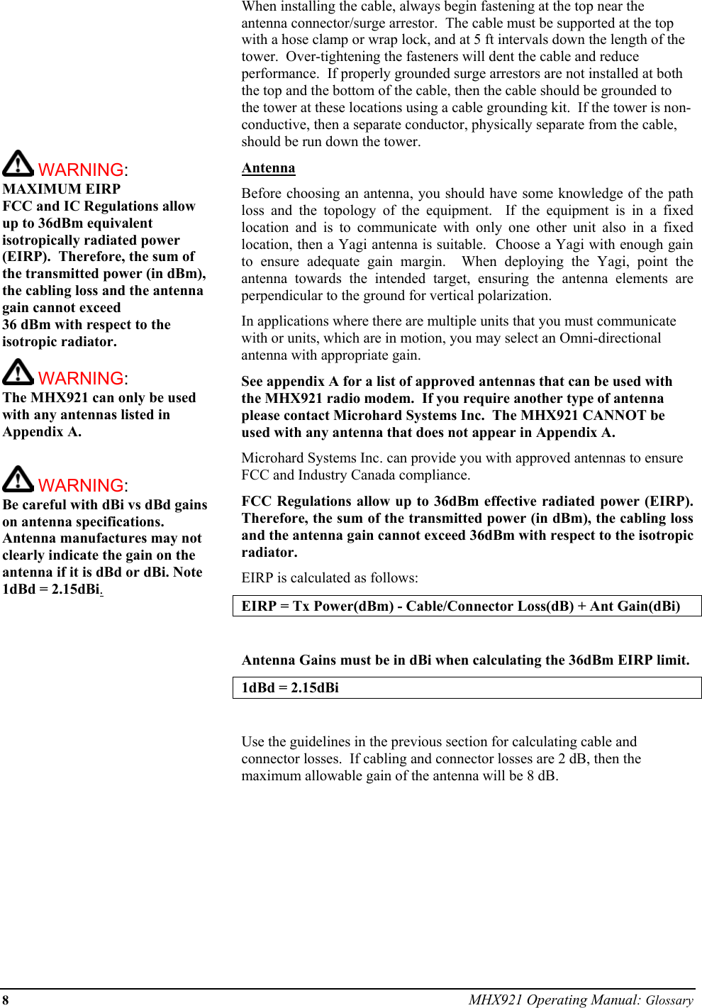 8 MHX921 Operating Manual: Glossary           WARNING: MAXIMUM EIRP FCC and IC Regulations allow up to 36dBm equivalent isotropically radiated power (EIRP).  Therefore, the sum of the transmitted power (in dBm), the cabling loss and the antenna gain cannot exceed  36 dBm with respect to the isotropic radiator.    WARNING: The MHX921 can only be used with any antennas listed in Appendix A.   WARNING: Be careful with dBi vs dBd gains on antenna specifications.  Antenna manufactures may not clearly indicate the gain on the antenna if it is dBd or dBi. Note 1dBd = 2.15dBi.When installing the cable, always begin fastening at the top near the antenna connector/surge arrestor.  The cable must be supported at the top with a hose clamp or wrap lock, and at 5 ft intervals down the length of the tower.  Over-tightening the fasteners will dent the cable and reduce performance.  If properly grounded surge arrestors are not installed at both the top and the bottom of the cable, then the cable should be grounded to the tower at these locations using a cable grounding kit.  If the tower is non-conductive, then a separate conductor, physically separate from the cable, should be run down the tower. Antenna Before choosing an antenna, you should have some knowledge of the path loss and the topology of the equipment.  If the equipment is in a fixed location and is to communicate with only one other unit also in a fixed location, then a Yagi antenna is suitable.  Choose a Yagi with enough gain to ensure adequate gain margin.  When deploying the Yagi, point the antenna towards the intended target, ensuring the antenna elements are perpendicular to the ground for vertical polarization. In applications where there are multiple units that you must communicate with or units, which are in motion, you may select an Omni-directional antenna with appropriate gain. See appendix A for a list of approved antennas that can be used with the MHX921 radio modem.  If you require another type of antenna please contact Microhard Systems Inc.  The MHX921 CANNOT be used with any antenna that does not appear in Appendix A.  Microhard Systems Inc. can provide you with approved antennas to ensure FCC and Industry Canada compliance. FCC Regulations allow up to 36dBm effective radiated power (EIRP).  Therefore, the sum of the transmitted power (in dBm), the cabling loss and the antenna gain cannot exceed 36dBm with respect to the isotropic radiator. EIRP is calculated as follows: EIRP = Tx Power(dBm) - Cable/Connector Loss(dB) + Ant Gain(dBi)  Antenna Gains must be in dBi when calculating the 36dBm EIRP limit.  1dBd = 2.15dBi  Use the guidelines in the previous section for calculating cable and connector losses.  If cabling and connector losses are 2 dB, then the maximum allowable gain of the antenna will be 8 dB.         