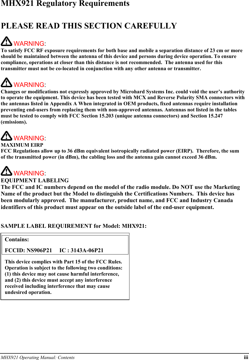 MHX921 Operating Manual: Contents iii MHX921 Regulatory Requirements  PLEASE READ THIS SECTION CAREFULLY   WARNING:   To satisfy FCC RF exposure requirements for both base and mobile a separation distance of 23 cm or more should be maintained between the antenna of this device and persons during device operation. To ensure compliance, operations at closer than this distance is not recommended.  The antenna used for this transmitter must not be co-located in conjunction with any other antenna or transmitter.    WARNING:   Changes or modifications not expressly approved by Microhard Systems Inc. could void the user’s authority to operate the equipment. This device has been tested with MCX and Reverse Polarity SMA connectors with the antennas listed in Appendix A When integrated in OEM products, fixed antennas require installation preventing end-users from replacing them with non-approved antennas. Antennas not listed in the tables must be tested to comply with FCC Section 15.203 (unique antenna connectors) and Section 15.247 (emissions).   WARNING: MAXIMUM EIRP FCC Regulations allow up to 36 dBm equivalent isotropically radiated power (EIRP).  Therefore, the sum of the transmitted power (in dBm), the cabling loss and the antenna gain cannot exceed 36 dBm.     WARNING: EQUIPMENT LABELING The FCC and IC numbers depend on the model of the radio module. Do NOT use the Marketing Name of the product but the Model to distinguish the Certifications Numbers.  This device has been modularly approved.  The manufacturer, product name, and FCC and Industry Canada identifiers of this product must appear on the outside label of the end-user equipment.   SAMPLE LABEL REQUIREMENT for Model: MHX921:           Contains:    FCCID: NS906P21     IC : 3143A-06P21 This device complies with Part 15 of the FCC Rules.  Operation is subject to the following two conditions: (1) this device may not cause harmful interference, and (2) this device must accept any interference received including interference that may cause undesired operation. 