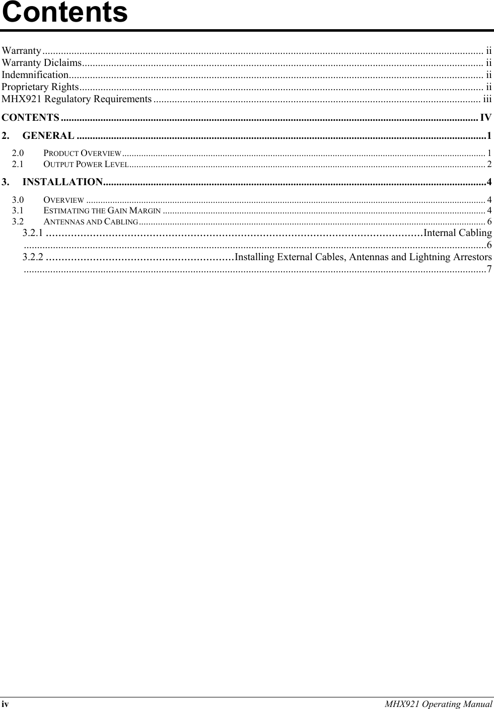 iv MHX921 Operating Manual  Contents          Warranty....................................................................................................................................................................... ii Warranty Diclaims........................................................................................................................................................ ii Indemnification............................................................................................................................................................. ii Proprietary Rights......................................................................................................................................................... ii MHX921 Regulatory Requirements ............................................................................................................................ iii CONTENTS .............................................................................................................................................................. IV 2. GENERAL ...........................................................................................................................................................1 2.0 PRODUCT OVERVIEW........................................................................................................................................................ 1 2.1 OUTPUT POWER LEVEL..................................................................................................................................................... 2 3. INSTALLATION.................................................................................................................................................4 3.0 OVERVIEW ....................................................................................................................................................................... 4 3.1 ESTIMATING THE GAIN MARGIN ....................................................................................................................................... 4 3.2 ANTENNAS AND CABLING................................................................................................................................................. 6 3.2.1 ........................................................................................................................Internal Cabling...............................................................................................................................................................................6 3.2.2 ............................................................Installing External Cables, Antennas and Lightning Arrestors...............................................................................................................................................................................7     