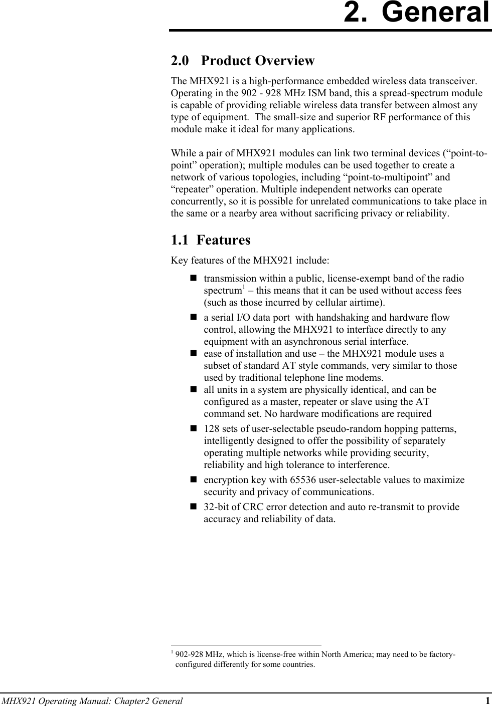 MHX921 Operating Manual: Chapter2 General 1 2. General  2.0 Product Overview The MHX921 is a high-performance embedded wireless data transceiver.  Operating in the 902 - 928 MHz ISM band, this a spread-spectrum module is capable of providing reliable wireless data transfer between almost any type of equipment.  The small-size and superior RF performance of this module make it ideal for many applications.   While a pair of MHX921 modules can link two terminal devices (“point-to-point” operation); multiple modules can be used together to create a network of various topologies, including “point-to-multipoint” and “repeater” operation. Multiple independent networks can operate concurrently, so it is possible for unrelated communications to take place in the same or a nearby area without sacrificing privacy or reliability.  1.1  Features Key features of the MHX921 include:   transmission within a public, license-exempt band of the radio spectrum1 – this means that it can be used without access fees (such as those incurred by cellular airtime).  a serial I/O data port  with handshaking and hardware flow control, allowing the MHX921 to interface directly to any equipment with an asynchronous serial interface.  ease of installation and use – the MHX921 module uses a subset of standard AT style commands, very similar to those used by traditional telephone line modems.   all units in a system are physically identical, and can be configured as a master, repeater or slave using the AT command set. No hardware modifications are required   128 sets of user-selectable pseudo-random hopping patterns, intelligently designed to offer the possibility of separately operating multiple networks while providing security, reliability and high tolerance to interference.   encryption key with 65536 user-selectable values to maximize security and privacy of communications.  32-bit of CRC error detection and auto re-transmit to provide accuracy and reliability of data.                                                            1 902-928 MHz, which is license-free within North America; may need to be factory-configured differently for some countries. 