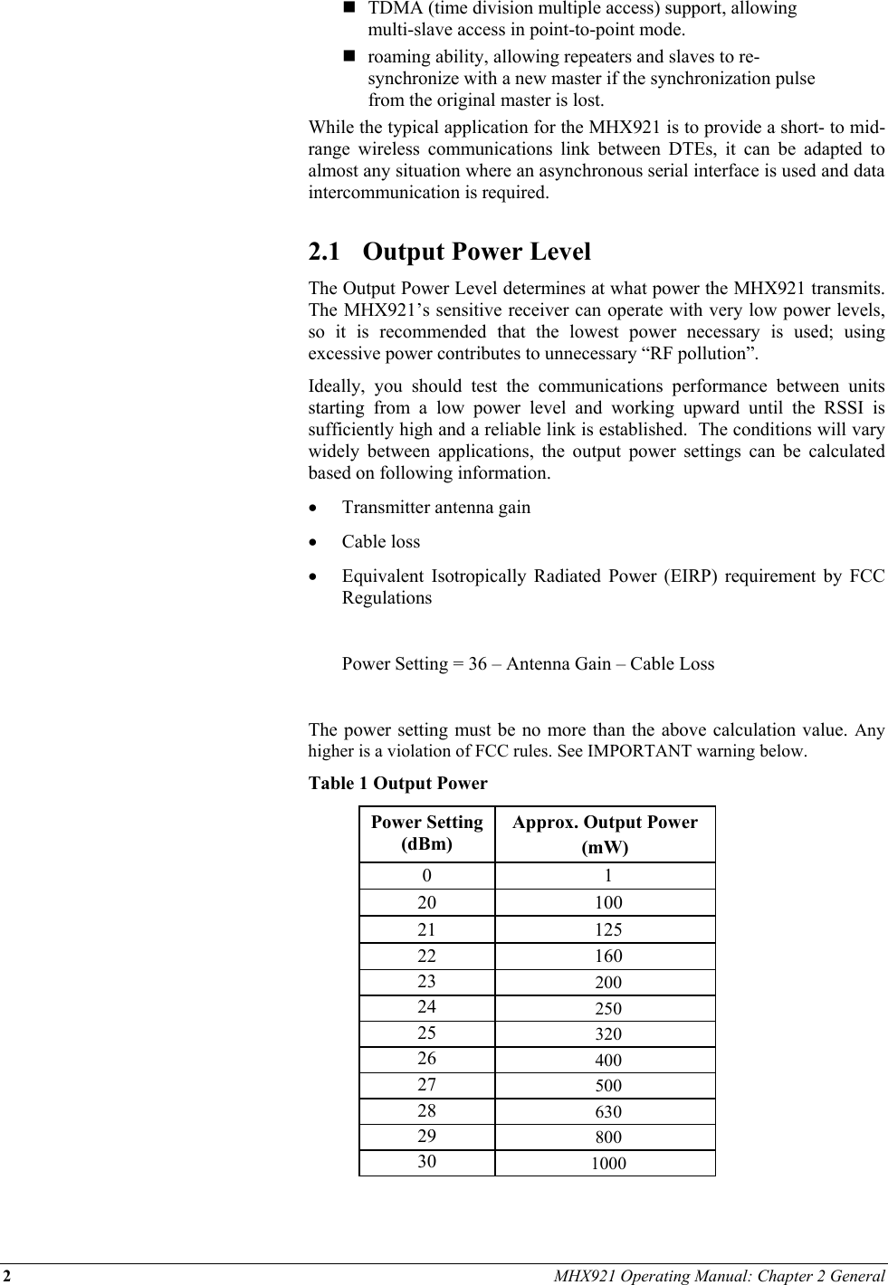 2 MHX921 Operating Manual: Chapter 2 General   TDMA (time division multiple access) support, allowing multi-slave access in point-to-point mode.  roaming ability, allowing repeaters and slaves to re-synchronize with a new master if the synchronization pulse from the original master is lost. While the typical application for the MHX921 is to provide a short- to mid-range wireless communications link between DTEs, it can be adapted to almost any situation where an asynchronous serial interface is used and data intercommunication is required.  2.1  Output Power Level The Output Power Level determines at what power the MHX921 transmits.  The MHX921’s sensitive receiver can operate with very low power levels, so it is recommended that the lowest power necessary is used; using excessive power contributes to unnecessary “RF pollution”. Ideally, you should test the communications performance between units starting from a low power level and working upward until the RSSI is sufficiently high and a reliable link is established.  The conditions will vary widely between applications, the output power settings can be calculated based on following information. •  Transmitter antenna gain  •  Cable loss •  Equivalent Isotropically Radiated Power (EIRP) requirement by FCC Regulations    Power Setting = 36 – Antenna Gain – Cable Loss  The power setting must be no more than the above calculation value. Any higher is a violation of FCC rules. See IMPORTANT warning below.  Table 1 Output Power Power Setting (dBm) Approx. Output Power  (mW) 0 1 20 100 21 125 22 160 23  200 24  250 25  320 26  400 27  500 28  630 29  800 30  1000  