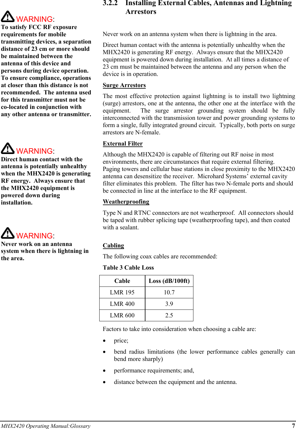 MHX2420 Operating Manual:Glossary 7   WARNING:   To satisfy FCC RF exposure requirements for mobile transmitting devices, a separation distance of 23 cm or more should be maintained between the antenna of this device and persons during device operation. To ensure compliance, operations at closer than this distance is not recommended.  The antenna used for this transmitter must not be co-located in conjunction with any other antenna or transmitter.     WARNING:   Direct human contact with the antenna is potentially unhealthy when the MHX2420 is generating RF energy.  Always ensure that the MHX2420 equipment is powered down during installation.     WARNING:   Never work on an antenna system when there is lightning in the area.   3.2.2  Installing External Cables, Antennas and Lightning Arrestors  Never work on an antenna system when there is lightning in the area. Direct human contact with the antenna is potentially unhealthy when the MHX2420 is generating RF energy.  Always ensure that the MHX2420 equipment is powered down during installation.  At all times a distance of 23 cm must be maintained between the antenna and any person when the device is in operation. Surge Arrestors The most effective protection against lightning is to install two lightning (surge) arrestors, one at the antenna, the other one at the interface with the equipment.  The surge arrestor grounding system should be fully interconnected with the transmission tower and power grounding systems to form a single, fully integrated ground circuit.  Typically, both ports on surge arrestors are N-female. External Filter Although the MHX2420 is capable of filtering out RF noise in most environments, there are circumstances that require external filtering.  Paging towers and cellular base stations in close proximity to the MHX2420 antenna can desensitize the receiver.  Microhard Systems’ external cavity filter eliminates this problem.  The filter has two N-female ports and should be connected in line at the interface to the RF equipment. Weatherproofing Type N and RTNC connectors are not weatherproof.  All connectors should be taped with rubber splicing tape (weatherproofing tape), and then coated with a sealant.  Cabling The following coax cables are recommended: Table 3 Cable Loss Cable Loss (dB/100ft) LMR 195  10.7 LMR 400  3.9 LMR 600  2.5 Factors to take into consideration when choosing a cable are: •  price; •  bend radius limitations (the lower performance cables generally can bend more sharply) •  performance requirements; and, •  distance between the equipment and the antenna.  