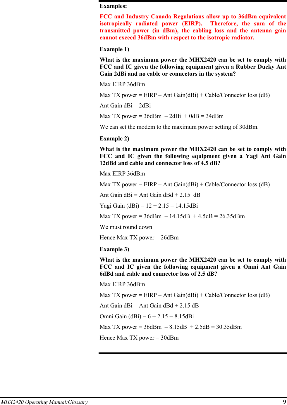 MHX2420 Operating Manual:Glossary 9  Examples: FCC and Industry Canada Regulations allow up to 36dBm equivalent isotropically radiated power (EIRP).  Therefore, the sum of the transmitted power (in dBm), the cabling loss and the antenna gain cannot exceed 36dBm with respect to the isotropic radiator. Example 1) What is the maximum power the MHX2420 can be set to comply with FCC and IC given the following equipment given a Rubber Ducky Ant Gain 2dBi and no cable or connectors in the system? Max EIRP 36dBm  Max TX power = EIRP – Ant Gain(dBi) + Cable/Connector loss (dB) Ant Gain dBi = 2dBi Max TX power = 36dBm  – 2dBi  + 0dB = 34dBm  We can set the modem to the maximum power setting of 30dBm. Example 2)   What is the maximum power the MHX2420 can be set to comply with FCC and IC given the following equipment given a Yagi Ant Gain 12dBd and cable and connector loss of 4.5 dB? Max EIRP 36dBm  Max TX power = EIRP – Ant Gain(dBi) + Cable/Connector loss (dB) Ant Gain dBi = Ant Gain dBd + 2.15  dB Yagi Gain (dBi) = 12 + 2.15 = 14.15dBi Max TX power = 36dBm  – 14.15dB  + 4.5dB = 26.35dBm  We must round down  Hence Max TX power = 26dBm Example 3) What is the maximum power the MHX2420 can be set to comply with FCC and IC given the following equipment given a Omni Ant Gain 6dBd and cable and connector loss of 2.5 dB? Max EIRP 36dBm  Max TX power = EIRP – Ant Gain(dBi) + Cable/Connector loss (dB) Ant Gain dBi = Ant Gain dBd + 2.15 dB Omni Gain (dBi) = 6 + 2.15 = 8.15dBi Max TX power = 36dBm  – 8.15dB  + 2.5dB = 30.35dBm  Hence Max TX power = 30dBm  