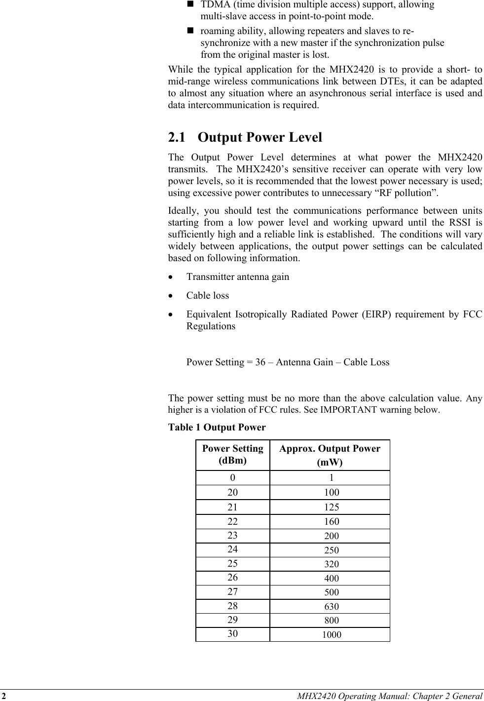 2 MHX2420 Operating Manual: Chapter 2 General   TDMA (time division multiple access) support, allowing multi-slave access in point-to-point mode.  roaming ability, allowing repeaters and slaves to re-synchronize with a new master if the synchronization pulse from the original master is lost. While the typical application for the MHX2420 is to provide a short- to mid-range wireless communications link between DTEs, it can be adapted to almost any situation where an asynchronous serial interface is used and data intercommunication is required.  2.1  Output Power Level The Output Power Level determines at what power the MHX2420 transmits.  The MHX2420’s sensitive receiver can operate with very low power levels, so it is recommended that the lowest power necessary is used; using excessive power contributes to unnecessary “RF pollution”. Ideally, you should test the communications performance between units starting from a low power level and working upward until the RSSI is sufficiently high and a reliable link is established.  The conditions will vary widely between applications, the output power settings can be calculated based on following information. •  Transmitter antenna gain  •  Cable loss •  Equivalent Isotropically Radiated Power (EIRP) requirement by FCC Regulations    Power Setting = 36 – Antenna Gain – Cable Loss  The power setting must be no more than the above calculation value. Any higher is a violation of FCC rules. See IMPORTANT warning below.  Table 1 Output Power Power Setting (dBm) Approx. Output Power  (mW) 0 1 20 100 21 125 22 160 23  200 24  250 25  320 26  400 27  500 28  630 29  800 30  1000  