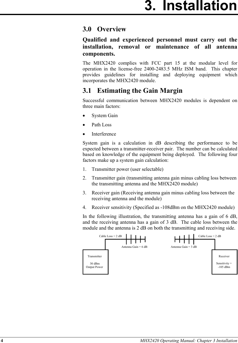 4 MHX2420 Operating Manual: Chapter 3 Installation 3. Installation        3.0 Overview Qualified and experienced personnel must carry out the installation, removal or maintenance of all antenna components. The MHX2420 complies with FCC part 15 at the modular level for operation in the license-free 2400-2483.5 MHz ISM band.  This chapter provides guidelines for installing and deploying equipment which incorporates the MHX2420 module. 3.1  Estimating the Gain Margin Successful communication between MHX2420 modules is dependent on three main factors: •  System Gain •  Path Loss •  Interference System gain is a calculation in dB describing the performance to be expected between a transmitter-receiver pair.  The number can be calculated based on knowledge of the equipment being deployed.  The following four factors make up a system gain calculation: 1.  Transmitter power (user selectable) 2.  Transmitter gain (transmitting antenna gain minus cabling loss between the transmitting antenna and the MHX2420 module) 3. Receiver gain (Receiving antenna gain minus cabling loss between the receiving antenna and the module) 4.  Receiver sensitivity (Specified as -108dBm on the MHX2420 module) In the following illustration, the transmitting antenna has a gain of 6 dB, and the receiving antenna has a gain of 3 dB.  The cable loss between the module and the antenna is 2 dB on both the transmitting and receiving side.       Transmitter30 dBmOutput PowerReceiverSensitivity =-105 dBmCable Loss = 2 dBCable Loss = 2 dBAntenna Gain = 6 dB Antenna Gain = 3 dB 