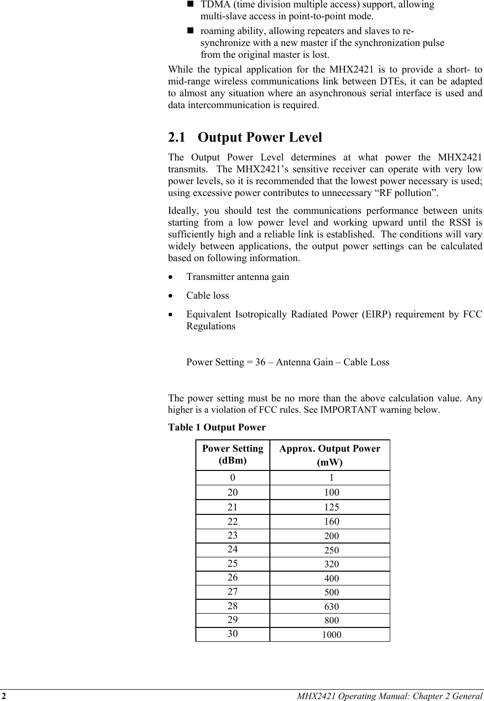 2 MHX2421 Operating Manual: Chapter 2 General   TDMA (time division multiple access) support, allowing multi-slave access in point-to-point mode.  roaming ability, allowing repeaters and slaves to re-synchronize with a new master if the synchronization pulse from the original master is lost. While the typical application for the MHX2421 is to provide a short- to mid-range wireless communications link between DTEs, it can be adapted to almost any situation where an asynchronous serial interface is used and data intercommunication is required.  2.1  Output Power Level The Output Power Level determines at what power the MHX2421 transmits.  The MHX2421’s sensitive receiver can operate with very low power levels, so it is recommended that the lowest power necessary is used; using excessive power contributes to unnecessary “RF pollution”. Ideally, you should test the communications performance between units starting from a low power level and working upward until the RSSI is sufficiently high and a reliable link is established.  The conditions will vary widely between applications, the output power settings can be calculated based on following information. •  Transmitter antenna gain  •  Cable loss •  Equivalent Isotropically Radiated Power (EIRP) requirement by FCC Regulations    Power Setting = 36 – Antenna Gain – Cable Loss  The power setting must be no more than the above calculation value. Any higher is a violation of FCC rules. See IMPORTANT warning below.  Table 1 Output Power Power Setting (dBm) Approx. Output Power  (mW) 0 1 20 100 21 125 22 160 23  200 24  250 25  320 26  400 27  500 28  630 29  800 30  1000  