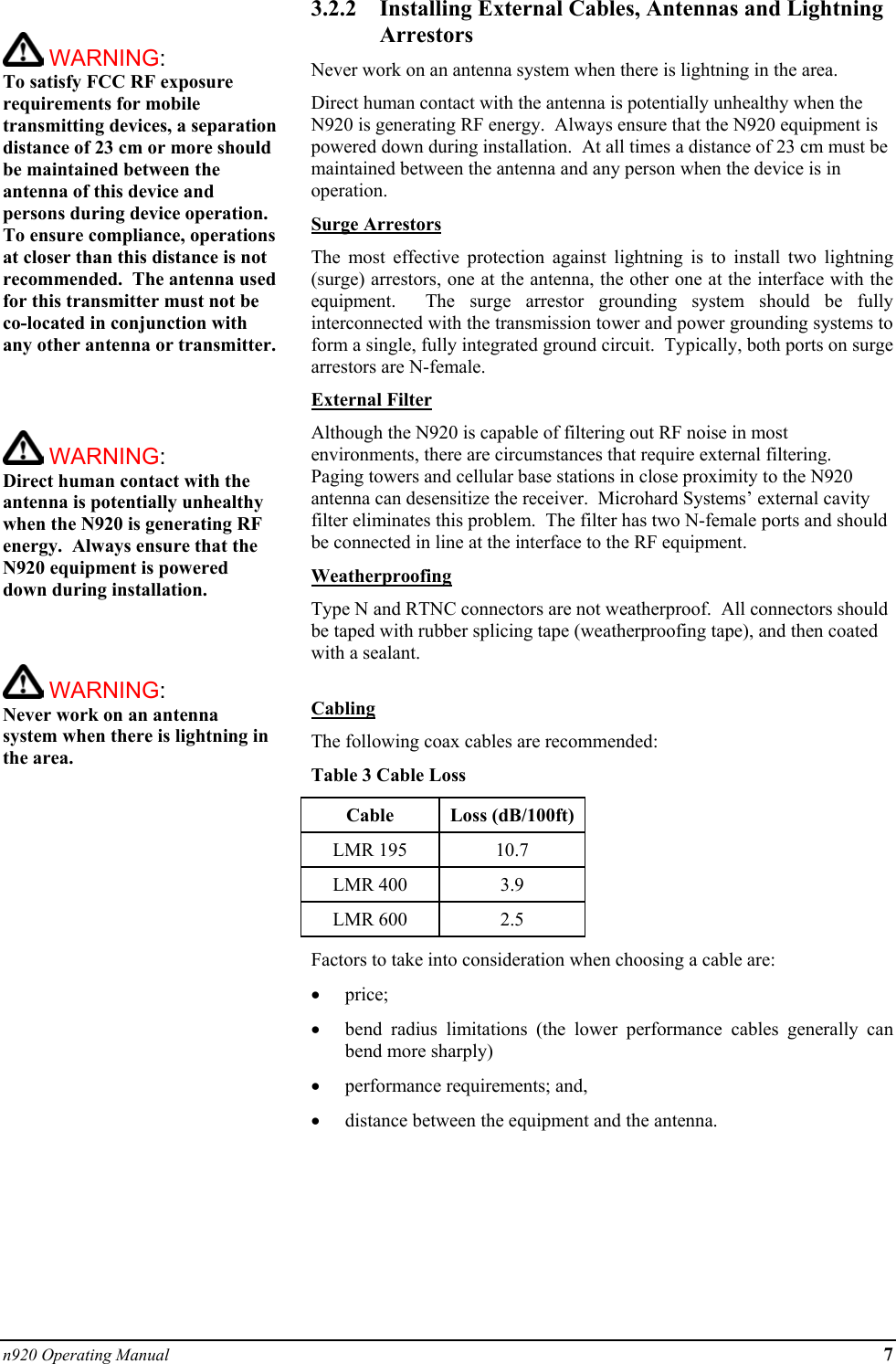 n920 Operating Manual 7   WARNING:   To satisfy FCC RF exposure requirements for mobile transmitting devices, a separation distance of 23 cm or more should be maintained between the antenna of this device and persons during device operation. To ensure compliance, operations at closer than this distance is not recommended.  The antenna used for this transmitter must not be co-located in conjunction with any other antenna or transmitter.     WARNING:   Direct human contact with the antenna is potentially unhealthy when the N920 is generating RF energy.  Always ensure that the N920 equipment is powered down during installation.     WARNING:   Never work on an antenna system when there is lightning in the area.   3.2.2  Installing External Cables, Antennas and Lightning Arrestors Never work on an antenna system when there is lightning in the area. Direct human contact with the antenna is potentially unhealthy when the N920 is generating RF energy.  Always ensure that the N920 equipment is powered down during installation.  At all times a distance of 23 cm must be maintained between the antenna and any person when the device is in operation. Surge Arrestors The most effective protection against lightning is to install two lightning (surge) arrestors, one at the antenna, the other one at the interface with the equipment.  The surge arrestor grounding system should be fully interconnected with the transmission tower and power grounding systems to form a single, fully integrated ground circuit.  Typically, both ports on surge arrestors are N-female. External Filter Although the N920 is capable of filtering out RF noise in most environments, there are circumstances that require external filtering.  Paging towers and cellular base stations in close proximity to the N920 antenna can desensitize the receiver.  Microhard Systems’ external cavity filter eliminates this problem.  The filter has two N-female ports and should be connected in line at the interface to the RF equipment. Weatherproofing Type N and RTNC connectors are not weatherproof.  All connectors should be taped with rubber splicing tape (weatherproofing tape), and then coated with a sealant.  Cabling The following coax cables are recommended: Table 3 Cable Loss Cable Loss (dB/100ft) LMR 195  10.7 LMR 400  3.9 LMR 600  2.5 Factors to take into consideration when choosing a cable are: •  price; •  bend radius limitations (the lower performance cables generally can bend more sharply) •  performance requirements; and, •  distance between the equipment and the antenna.       