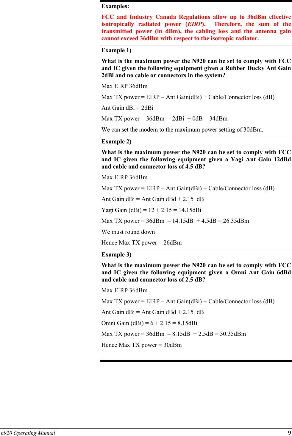 n920 Operating Manual 9  Examples: FCC and Industry Canada Regulations allow up to 36dBm effective isotropically radiated power (EIRP).  Therefore, the sum of the transmitted power (in dBm), the cabling loss and the antenna gain cannot exceed 36dBm with respect to the isotropic radiator. Example 1) What is the maximum power the N920 can be set to comply with FCC and IC given the following equipment given a Rubber Ducky Ant Gain 2dBi and no cable or connectors in the system? Max EIRP 36dBm  Max TX power = EIRP – Ant Gain(dBi) + Cable/Connector loss (dB) Ant Gain dBi = 2dBi Max TX power = 36dBm  – 2dBi  + 0dB = 34dBm  We can set the modem to the maximum power setting of 30dBm. Example 2)   What is the maximum power the N920 can be set to comply with FCC and IC given the following equipment given a Yagi Ant Gain 12dBd and cable and connector loss of 4.5 dB? Max EIRP 36dBm  Max TX power = EIRP – Ant Gain(dBi) + Cable/Connector loss (dB) Ant Gain dBi = Ant Gain dBd + 2.15  dB Yagi Gain (dBi) = 12 + 2.15 = 14.15dBi Max TX power = 36dBm  – 14.15dB  + 4.5dB = 26.35dBm  We must round down  Hence Max TX power = 26dBm Example 3) What is the maximum power the N920 can be set to comply with FCC and IC given the following equipment given a Omni Ant Gain 6dBd and cable and connector loss of 2.5 dB? Max EIRP 36dBm  Max TX power = EIRP – Ant Gain(dBi) + Cable/Connector loss (dB) Ant Gain dBi = Ant Gain dBd + 2.15  dB Omni Gain (dBi) = 6 + 2.15 = 8.15dBi Max TX power = 36dBm  – 8.15dB  + 2.5dB = 30.35dBm  Hence Max TX power = 30dBm  