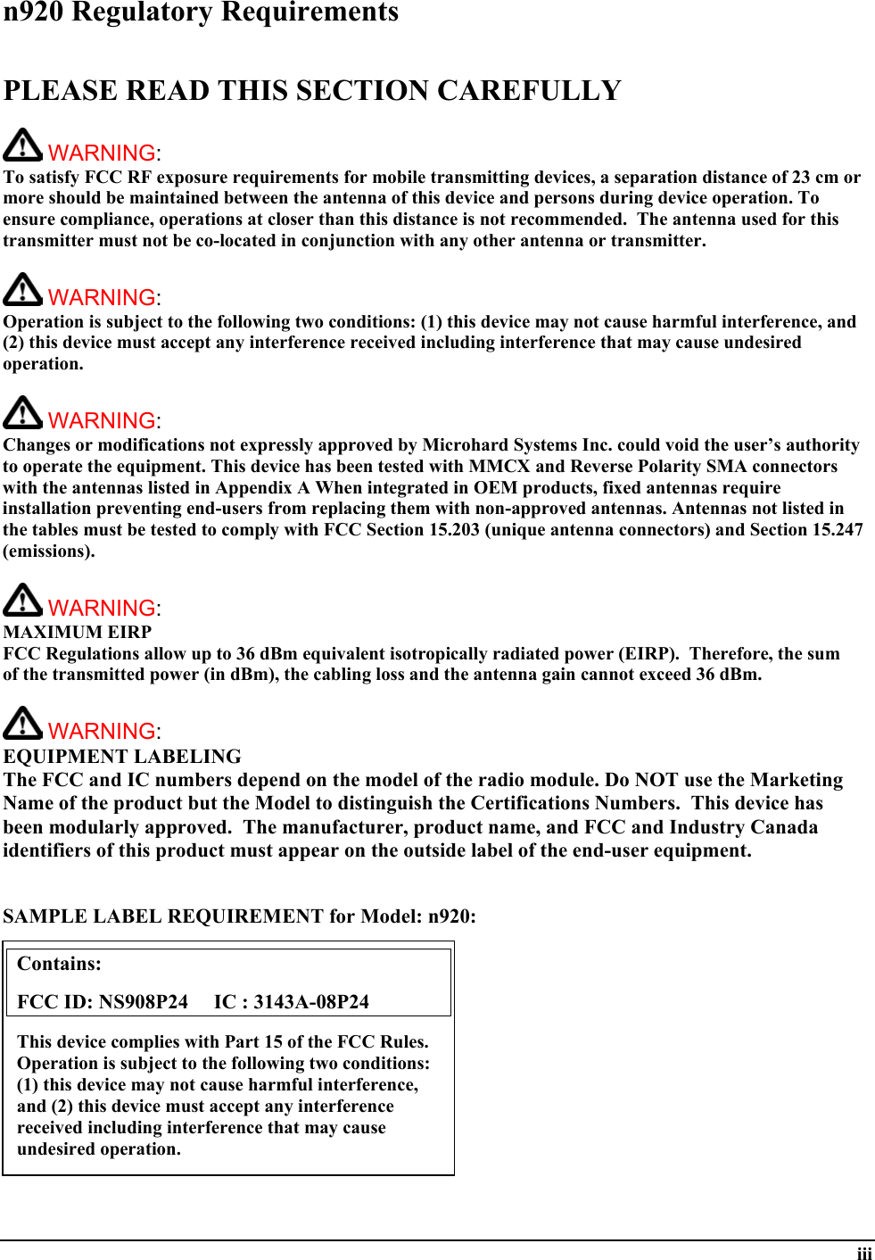  iii n920 Regulatory Requirements  PLEASE READ THIS SECTION CAREFULLY   WARNING:   To satisfy FCC RF exposure requirements for mobile transmitting devices, a separation distance of 23 cm or more should be maintained between the antenna of this device and persons during device operation. To ensure compliance, operations at closer than this distance is not recommended.  The antenna used for this transmitter must not be co-located in conjunction with any other antenna or transmitter.    WARNING:   Operation is subject to the following two conditions: (1) this device may not cause harmful interference, and (2) this device must accept any interference received including interference that may cause undesired operation.   WARNING:   Changes or modifications not expressly approved by Microhard Systems Inc. could void the user’s authority to operate the equipment. This device has been tested with MMCX and Reverse Polarity SMA connectors with the antennas listed in Appendix A When integrated in OEM products, fixed antennas require installation preventing end-users from replacing them with non-approved antennas. Antennas not listed in the tables must be tested to comply with FCC Section 15.203 (unique antenna connectors) and Section 15.247 (emissions).   WARNING: MAXIMUM EIRP FCC Regulations allow up to 36 dBm equivalent isotropically radiated power (EIRP).  Therefore, the sum of the transmitted power (in dBm), the cabling loss and the antenna gain cannot exceed 36 dBm.     WARNING: EQUIPMENT LABELING The FCC and IC numbers depend on the model of the radio module. Do NOT use the Marketing Name of the product but the Model to distinguish the Certifications Numbers.  This device has been modularly approved.  The manufacturer, product name, and FCC and Industry Canada identifiers of this product must appear on the outside label of the end-user equipment.   SAMPLE LABEL REQUIREMENT for Model: n920:           Contains:    FCC ID: NS908P24     IC : 3143A-08P24 This device complies with Part 15 of the FCC Rules.  Operation is subject to the following two conditions: (1) this device may not cause harmful interference, and (2) this device must accept any interference received including interference that may cause undesired operation. 