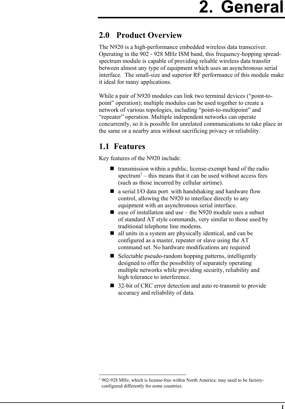  1 2. General  2.0 Product Overview The N920 is a high-performance embedded wireless data transceiver.  Operating in the 902 - 928 MHz ISM band, this frequency-hopping spread-spectrum module is capable of providing reliable wireless data transfer between almost any type of equipment which uses an asynchronous serial interface.  The small-size and superior RF performance of this module make it ideal for many applications.   While a pair of N920 modules can link two terminal devices (“point-to-point” operation); multiple modules can be used together to create a network of various topologies, including “point-to-multipoint” and “repeater” operation. Multiple independent networks can operate concurrently, so it is possible for unrelated communications to take place in the same or a nearby area without sacrificing privacy or reliability.  1.1  Features Key features of the N920 include:   transmission within a public, license-exempt band of the radio spectrum1 – this means that it can be used without access fees (such as those incurred by cellular airtime).  a serial I/O data port  with handshaking and hardware flow control, allowing the N920 to interface directly to any equipment with an asynchronous serial interface.  ease of installation and use – the N920 module uses a subset of standard AT style commands, very similar to those used by traditional telephone line modems.   all units in a system are physically identical, and can be configured as a master, repeater or slave using the AT command set. No hardware modifications are required   Selectable pseudo-random hopping patterns, intelligently designed to offer the possibility of separately operating multiple networks while providing security, reliability and high tolerance to interference.  32-bit of CRC error detection and auto re-transmit to provide accuracy and reliability of data.                                                            1 902-928 MHz, which is license-free within North America; may need to be factory-configured differently for some countries. 