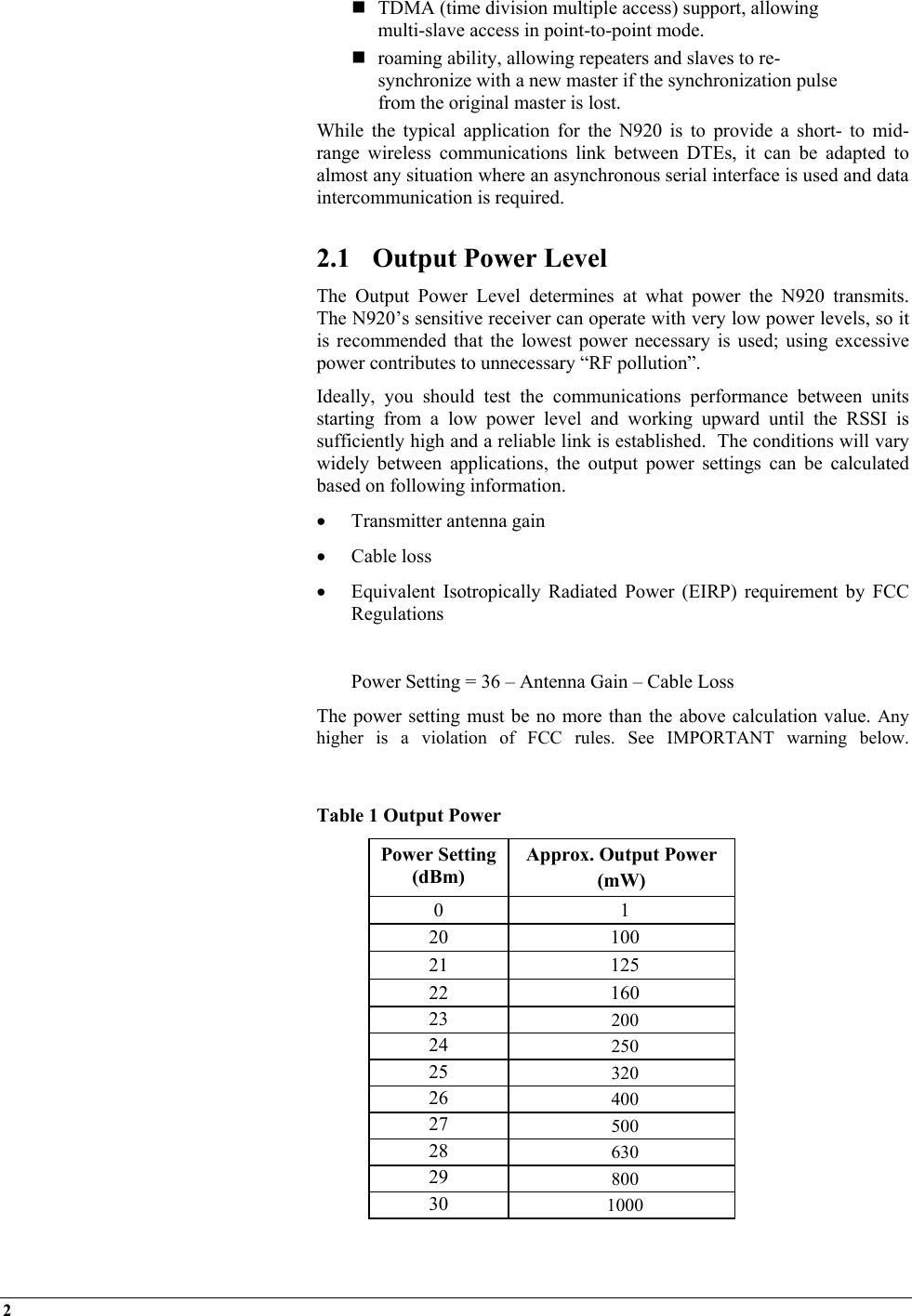 2     TDMA (time division multiple access) support, allowing multi-slave access in point-to-point mode.  roaming ability, allowing repeaters and slaves to re-synchronize with a new master if the synchronization pulse from the original master is lost. While the typical application for the N920 is to provide a short- to mid-range wireless communications link between DTEs, it can be adapted to almost any situation where an asynchronous serial interface is used and data intercommunication is required.  2.1  Output Power Level The Output Power Level determines at what power the N920 transmits.  The N920’s sensitive receiver can operate with very low power levels, so it is recommended that the lowest power necessary is used; using excessive power contributes to unnecessary “RF pollution”. Ideally, you should test the communications performance between units starting from a low power level and working upward until the RSSI is sufficiently high and a reliable link is established.  The conditions will vary widely between applications, the output power settings can be calculated based on following information. •  Transmitter antenna gain  •  Cable loss •  Equivalent Isotropically Radiated Power (EIRP) requirement by FCC Regulations    Power Setting = 36 – Antenna Gain – Cable Loss The power setting must be no more than the above calculation value. Any higher is a violation of FCC rules. See IMPORTANT warning below.    Table 1 Output Power Power Setting (dBm) Approx. Output Power  (mW) 0 1 20 100 21 125 22 160 23  200 24  250 25  320 26  400 27  500 28  630 29  800 30  1000  