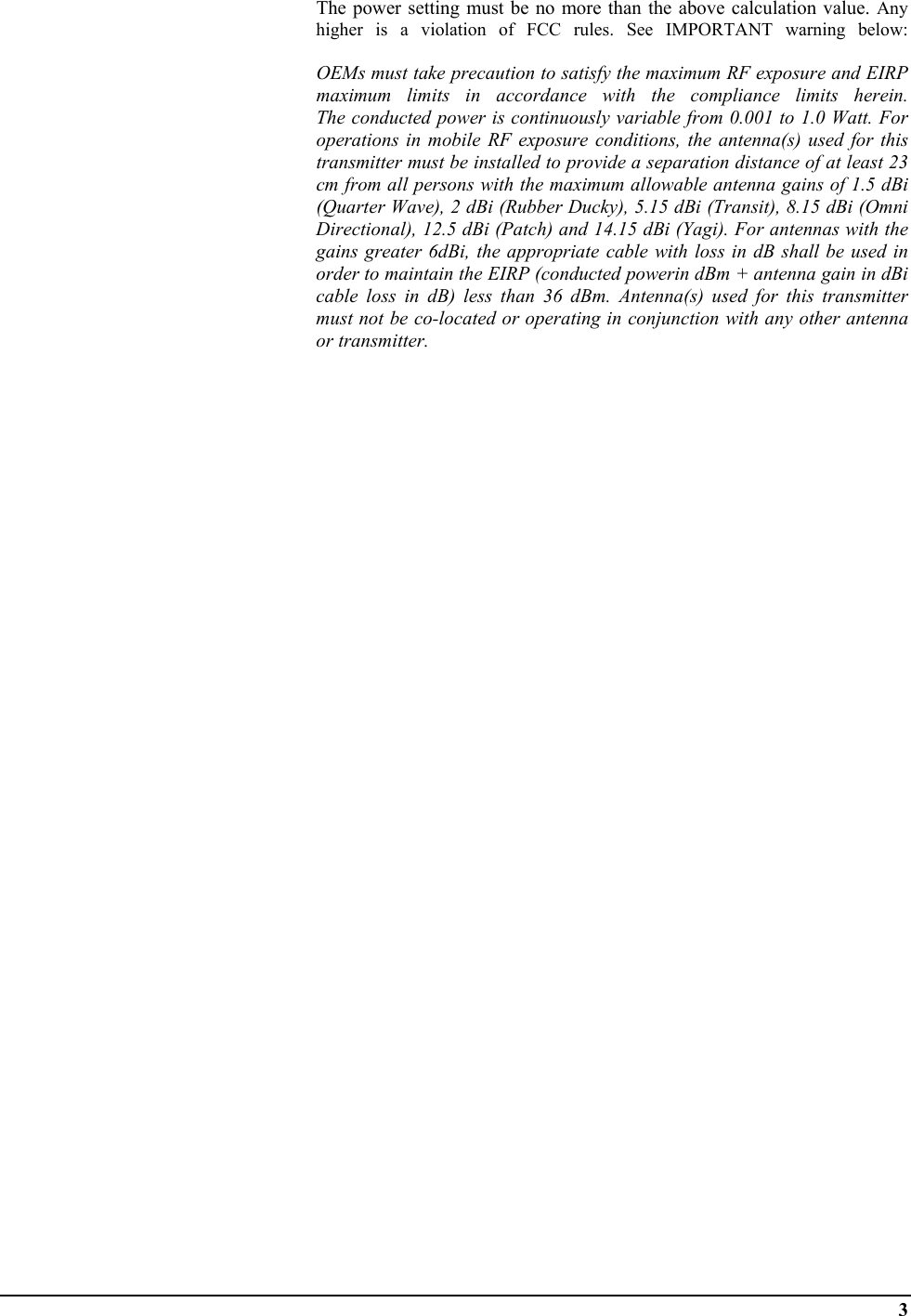  3                                     The power setting must be no more than the above calculation value. Any higher is a violation of FCC rules. See IMPORTANT warning below:   OEMs must take precaution to satisfy the maximum RF exposure and EIRP maximum limits in accordance with the compliance limits herein. The conducted power is continuously variable from 0.001 to 1.0 Watt. For operations in mobile RF exposure conditions, the antenna(s) used for this transmitter must be installed to provide a separation distance of at least 23 cm from all persons with the maximum allowable antenna gains of 1.5 dBi (Quarter Wave), 2 dBi (Rubber Ducky), 5.15 dBi (Transit), 8.15 dBi (Omni Directional), 12.5 dBi (Patch) and 14.15 dBi (Yagi). For antennas with the gains greater 6dBi, the appropriate cable with loss in dB shall be used in order to maintain the EIRP (conducted powerin dBm + antenna gain in dBi cable loss in dB) less than 36 dBm. Antenna(s) used for this transmitter must not be co-located or operating in conjunction with any other antenna or transmitter. 