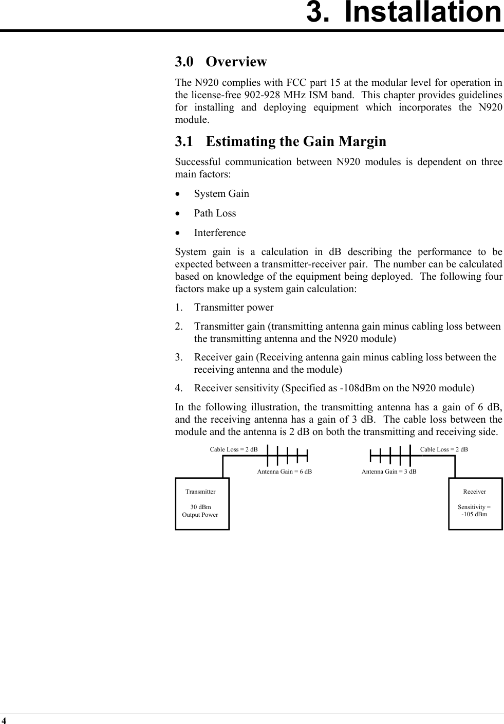 4   3. Installation        3.0 Overview The N920 complies with FCC part 15 at the modular level for operation in the license-free 902-928 MHz ISM band.  This chapter provides guidelines for installing and deploying equipment which incorporates the N920 module. 3.1  Estimating the Gain Margin Successful communication between N920 modules is dependent on three main factors: •  System Gain •  Path Loss •  Interference System gain is a calculation in dB describing the performance to be expected between a transmitter-receiver pair.  The number can be calculated based on knowledge of the equipment being deployed.  The following four factors make up a system gain calculation: 1. Transmitter power 2.  Transmitter gain (transmitting antenna gain minus cabling loss between the transmitting antenna and the N920 module) 3. Receiver gain (Receiving antenna gain minus cabling loss between the receiving antenna and the module) 4.  Receiver sensitivity (Specified as -108dBm on the N920 module) In the following illustration, the transmitting antenna has a gain of 6 dB, and the receiving antenna has a gain of 3 dB.  The cable loss between the module and the antenna is 2 dB on both the transmitting and receiving side.        Transmitter30 dBmOutput PowerReceiverSensitivity =-105 dBmCable Loss = 2 dBCable Loss = 2 dBAntenna Gain = 6 dB Antenna Gain = 3 dB 