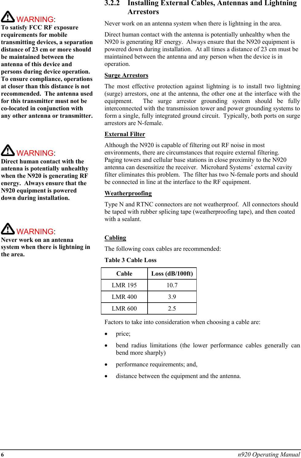 6 n920 Operating Manual   WARNING:   To satisfy FCC RF exposure requirements for mobile transmitting devices, a separation distance of 23 cm or more should be maintained between the antenna of this device and persons during device operation. To ensure compliance, operations at closer than this distance is not recommended.  The antenna used for this transmitter must not be co-located in conjunction with any other antenna or transmitter.     WARNING:   Direct human contact with the antenna is potentially unhealthy when the N920 is generating RF energy.  Always ensure that the N920 equipment is powered down during installation.     WARNING:   Never work on an antenna system when there is lightning in the area.   3.2.2  Installing External Cables, Antennas and Lightning Arrestors Never work on an antenna system when there is lightning in the area. Direct human contact with the antenna is potentially unhealthy when the N920 is generating RF energy.  Always ensure that the N920 equipment is powered down during installation.  At all times a distance of 23 cm must be maintained between the antenna and any person when the device is in operation. Surge Arrestors The most effective protection against lightning is to install two lightning (surge) arrestors, one at the antenna, the other one at the interface with the equipment.  The surge arrestor grounding system should be fully interconnected with the transmission tower and power grounding systems to form a single, fully integrated ground circuit.  Typically, both ports on surge arrestors are N-female. External Filter Although the N920 is capable of filtering out RF noise in most environments, there are circumstances that require external filtering.  Paging towers and cellular base stations in close proximity to the N920 antenna can desensitize the receiver.  Microhard Systems’ external cavity filter eliminates this problem.  The filter has two N-female ports and should be connected in line at the interface to the RF equipment. Weatherproofing Type N and RTNC connectors are not weatherproof.  All connectors should be taped with rubber splicing tape (weatherproofing tape), and then coated with a sealant.  Cabling The following coax cables are recommended: Table 3 Cable Loss Cable Loss (dB/100ft) LMR 195  10.7 LMR 400  3.9 LMR 600  2.5 Factors to take into consideration when choosing a cable are: •  price; •  bend radius limitations (the lower performance cables generally can bend more sharply) •  performance requirements; and, •  distance between the equipment and the antenna.       