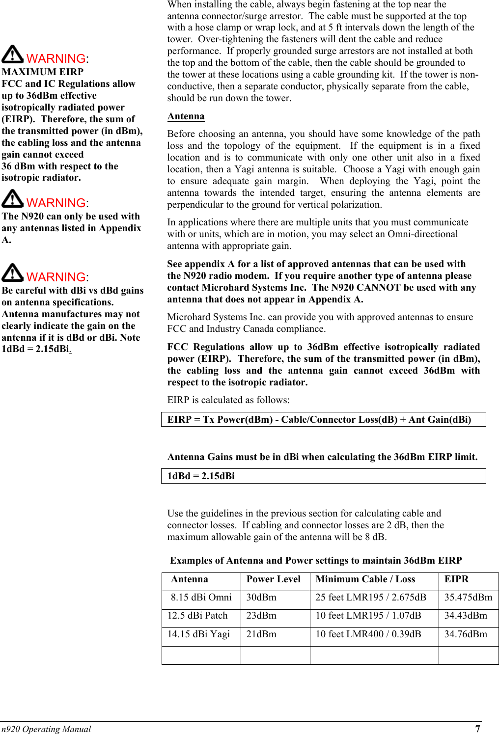 n920 Operating Manual 7      WARNING: MAXIMUM EIRP FCC and IC Regulations allow up to 36dBm effective isotropically radiated power (EIRP).  Therefore, the sum of the transmitted power (in dBm), the cabling loss and the antenna gain cannot exceed  36 dBm with respect to the isotropic radiator.    WARNING: The N920 can only be used with any antennas listed in Appendix A.   WARNING: Be careful with dBi vs dBd gains on antenna specifications.  Antenna manufactures may not clearly indicate the gain on the antenna if it is dBd or dBi. Note 1dBd = 2.15dBi.When installing the cable, always begin fastening at the top near the antenna connector/surge arrestor.  The cable must be supported at the top with a hose clamp or wrap lock, and at 5 ft intervals down the length of the tower.  Over-tightening the fasteners will dent the cable and reduce performance.  If properly grounded surge arrestors are not installed at both the top and the bottom of the cable, then the cable should be grounded to the tower at these locations using a cable grounding kit.  If the tower is non-conductive, then a separate conductor, physically separate from the cable, should be run down the tower. Antenna Before choosing an antenna, you should have some knowledge of the path loss and the topology of the equipment.  If the equipment is in a fixed location and is to communicate with only one other unit also in a fixed location, then a Yagi antenna is suitable.  Choose a Yagi with enough gain to ensure adequate gain margin.  When deploying the Yagi, point the antenna towards the intended target, ensuring the antenna elements are perpendicular to the ground for vertical polarization. In applications where there are multiple units that you must communicate with or units, which are in motion, you may select an Omni-directional antenna with appropriate gain. See appendix A for a list of approved antennas that can be used with the N920 radio modem.  If you require another type of antenna please contact Microhard Systems Inc.  The N920 CANNOT be used with any antenna that does not appear in Appendix A.  Microhard Systems Inc. can provide you with approved antennas to ensure FCC and Industry Canada compliance. FCC Regulations allow up to 36dBm effective isotropically radiated power (EIRP).  Therefore, the sum of the transmitted power (in dBm), the cabling loss and the antenna gain cannot exceed 36dBm with respect to the isotropic radiator. EIRP is calculated as follows: EIRP = Tx Power(dBm) - Cable/Connector Loss(dB) + Ant Gain(dBi)  Antenna Gains must be in dBi when calculating the 36dBm EIRP limit.  1dBd = 2.15dBi  Use the guidelines in the previous section for calculating cable and connector losses.  If cabling and connector losses are 2 dB, then the maximum allowable gain of the antenna will be 8 dB.     Examples of Antenna and Power settings to maintain 36dBm EIRP   Antenna  Power Level  Minimum Cable / Loss  EIPR   8.15 dBi Omni  30dBm  25 feet LMR195 / 2.675dB  35.475dBm 12.5 dBi Patch  23dBm  10 feet LMR195 / 1.07dB  34.43dBm 14.15 dBi Yagi  21dBm  10 feet LMR400 / 0.39dB  34.76dBm        