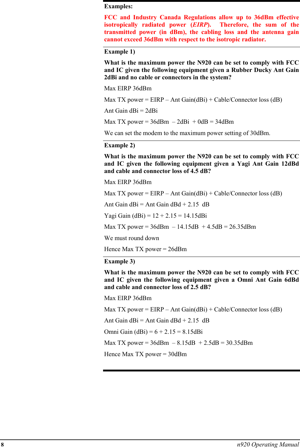 8 n920 Operating Manual  Examples: FCC and Industry Canada Regulations allow up to 36dBm effective isotropically radiated power (EIRP).  Therefore, the sum of the transmitted power (in dBm), the cabling loss and the antenna gain cannot exceed 36dBm with respect to the isotropic radiator. Example 1) What is the maximum power the N920 can be set to comply with FCC and IC given the following equipment given a Rubber Ducky Ant Gain 2dBi and no cable or connectors in the system? Max EIRP 36dBm  Max TX power = EIRP – Ant Gain(dBi) + Cable/Connector loss (dB) Ant Gain dBi = 2dBi Max TX power = 36dBm  – 2dBi  + 0dB = 34dBm  We can set the modem to the maximum power setting of 30dBm. Example 2)   What is the maximum power the N920 can be set to comply with FCC and IC given the following equipment given a Yagi Ant Gain 12dBd and cable and connector loss of 4.5 dB? Max EIRP 36dBm  Max TX power = EIRP – Ant Gain(dBi) + Cable/Connector loss (dB) Ant Gain dBi = Ant Gain dBd + 2.15  dB Yagi Gain (dBi) = 12 + 2.15 = 14.15dBi Max TX power = 36dBm  – 14.15dB  + 4.5dB = 26.35dBm  We must round down  Hence Max TX power = 26dBm Example 3) What is the maximum power the N920 can be set to comply with FCC and IC given the following equipment given a Omni Ant Gain 6dBd and cable and connector loss of 2.5 dB? Max EIRP 36dBm  Max TX power = EIRP – Ant Gain(dBi) + Cable/Connector loss (dB) Ant Gain dBi = Ant Gain dBd + 2.15  dB Omni Gain (dBi) = 6 + 2.15 = 8.15dBi Max TX power = 36dBm  – 8.15dB  + 2.5dB = 30.35dBm  Hence Max TX power = 30dBm  