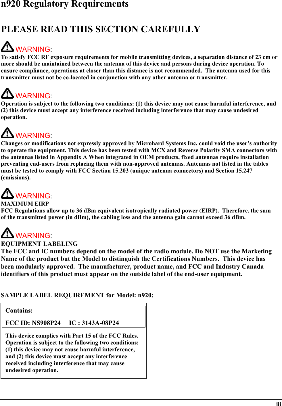  iii n920 Regulatory Requirements  PLEASE READ THIS SECTION CAREFULLY   WARNING:   To satisfy FCC RF exposure requirements for mobile transmitting devices, a separation distance of 23 cm or more should be maintained between the antenna of this device and persons during device operation. To ensure compliance, operations at closer than this distance is not recommended.  The antenna used for this transmitter must not be co-located in conjunction with any other antenna or transmitter.    WARNING:   Operation is subject to the following two conditions: (1) this device may not cause harmful interference, and (2) this device must accept any interference received including interference that may cause undesired operation.   WARNING:   Changes or modifications not expressly approved by Microhard Systems Inc. could void the user’s authority to operate the equipment. This device has been tested with MCX and Reverse Polarity SMA connectors with the antennas listed in Appendix A When integrated in OEM products, fixed antennas require installation preventing end-users from replacing them with non-approved antennas. Antennas not listed in the tables must be tested to comply with FCC Section 15.203 (unique antenna connectors) and Section 15.247 (emissions).   WARNING: MAXIMUM EIRP FCC Regulations allow up to 36 dBm equivalent isotropically radiated power (EIRP).  Therefore, the sum of the transmitted power (in dBm), the cabling loss and the antenna gain cannot exceed 36 dBm.     WARNING: EQUIPMENT LABELING The FCC and IC numbers depend on the model of the radio module. Do NOT use the Marketing Name of the product but the Model to distinguish the Certifications Numbers.  This device has been modularly approved.  The manufacturer, product name, and FCC and Industry Canada identifiers of this product must appear on the outside label of the end-user equipment.   SAMPLE LABEL REQUIREMENT for Model: n920:           Contains:    FCC ID: NS908P24     IC : 3143A-08P24 This device complies with Part 15 of the FCC Rules.  Operation is subject to the following two conditions: (1) this device may not cause harmful interference, and (2) this device must accept any interference received including interference that may cause undesired operation. 