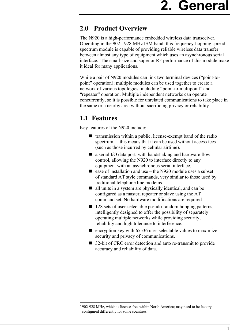  1 2. General  2.0 Product Overview The N920 is a high-performance embedded wireless data transceiver.  Operating in the 902 - 928 MHz ISM band, this frequency-hopping spread-spectrum module is capable of providing reliable wireless data transfer between almost any type of equipment which uses an asynchronous serial interface.  The small-size and superior RF performance of this module make it ideal for many applications.   While a pair of N920 modules can link two terminal devices (“point-to-point” operation); multiple modules can be used together to create a network of various topologies, including “point-to-multipoint” and “repeater” operation. Multiple independent networks can operate concurrently, so it is possible for unrelated communications to take place in the same or a nearby area without sacrificing privacy or reliability.  1.1  Features Key features of the N920 include:   transmission within a public, license-exempt band of the radio spectrum1 – this means that it can be used without access fees (such as those incurred by cellular airtime).  a serial I/O data port  with handshaking and hardware flow control, allowing the N920 to interface directly to any equipment with an asynchronous serial interface.  ease of installation and use – the N920 module uses a subset of standard AT style commands, very similar to those used by traditional telephone line modems.   all units in a system are physically identical, and can be configured as a master, repeater or slave using the AT command set. No hardware modifications are required   128 sets of user-selectable pseudo-random hopping patterns, intelligently designed to offer the possibility of separately operating multiple networks while providing security, reliability and high tolerance to interference.   encryption key with 65536 user-selectable values to maximize security and privacy of communications.  32-bit of CRC error detection and auto re-transmit to provide accuracy and reliability of data.                                                            1 902-928 MHz, which is license-free within North America; may need to be factory-configured differently for some countries. 