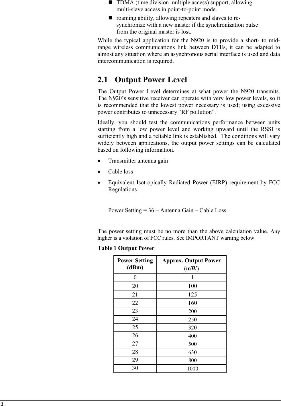 2     TDMA (time division multiple access) support, allowing multi-slave access in point-to-point mode.  roaming ability, allowing repeaters and slaves to re-synchronize with a new master if the synchronization pulse from the original master is lost. While the typical application for the N920 is to provide a short- to mid-range wireless communications link between DTEs, it can be adapted to almost any situation where an asynchronous serial interface is used and data intercommunication is required.  2.1  Output Power Level The Output Power Level determines at what power the N920 transmits.  The N920’s sensitive receiver can operate with very low power levels, so it is recommended that the lowest power necessary is used; using excessive power contributes to unnecessary “RF pollution”. Ideally, you should test the communications performance between units starting from a low power level and working upward until the RSSI is sufficiently high and a reliable link is established.  The conditions will vary widely between applications, the output power settings can be calculated based on following information. •  Transmitter antenna gain  •  Cable loss •  Equivalent Isotropically Radiated Power (EIRP) requirement by FCC Regulations    Power Setting = 36 – Antenna Gain – Cable Loss  The power setting must be no more than the above calculation value. Any higher is a violation of FCC rules. See IMPORTANT warning below.  Table 1 Output Power Power Setting (dBm) Approx. Output Power  (mW) 0 1 20 100 21 125 22 160 23  200 24  250 25  320 26  400 27  500 28  630 29  800 30  1000  