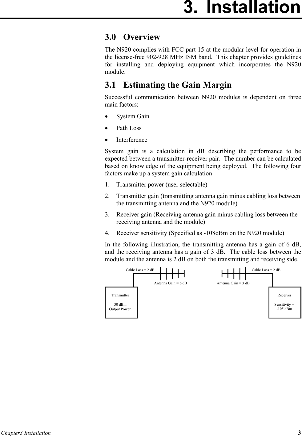 Chapter3 Installation 3 3. Installation        3.0 Overview The N920 complies with FCC part 15 at the modular level for operation in the license-free 902-928 MHz ISM band.  This chapter provides guidelines for installing and deploying equipment which incorporates the N920 module. 3.1  Estimating the Gain Margin Successful communication between N920 modules is dependent on three main factors: •  System Gain •  Path Loss •  Interference System gain is a calculation in dB describing the performance to be expected between a transmitter-receiver pair.  The number can be calculated based on knowledge of the equipment being deployed.  The following four factors make up a system gain calculation: 1.  Transmitter power (user selectable) 2.  Transmitter gain (transmitting antenna gain minus cabling loss between the transmitting antenna and the N920 module) 3. Receiver gain (Receiving antenna gain minus cabling loss between the receiving antenna and the module) 4.  Receiver sensitivity (Specified as -108dBm on the N920 module) In the following illustration, the transmitting antenna has a gain of 6 dB, and the receiving antenna has a gain of 3 dB.  The cable loss between the module and the antenna is 2 dB on both the transmitting and receiving side.        Transmitter30 dBmOutput PowerReceiverSensitivity =-105 dBmCable Loss = 2 dBCable Loss = 2 dBAntenna Gain = 6 dB Antenna Gain = 3 dB 