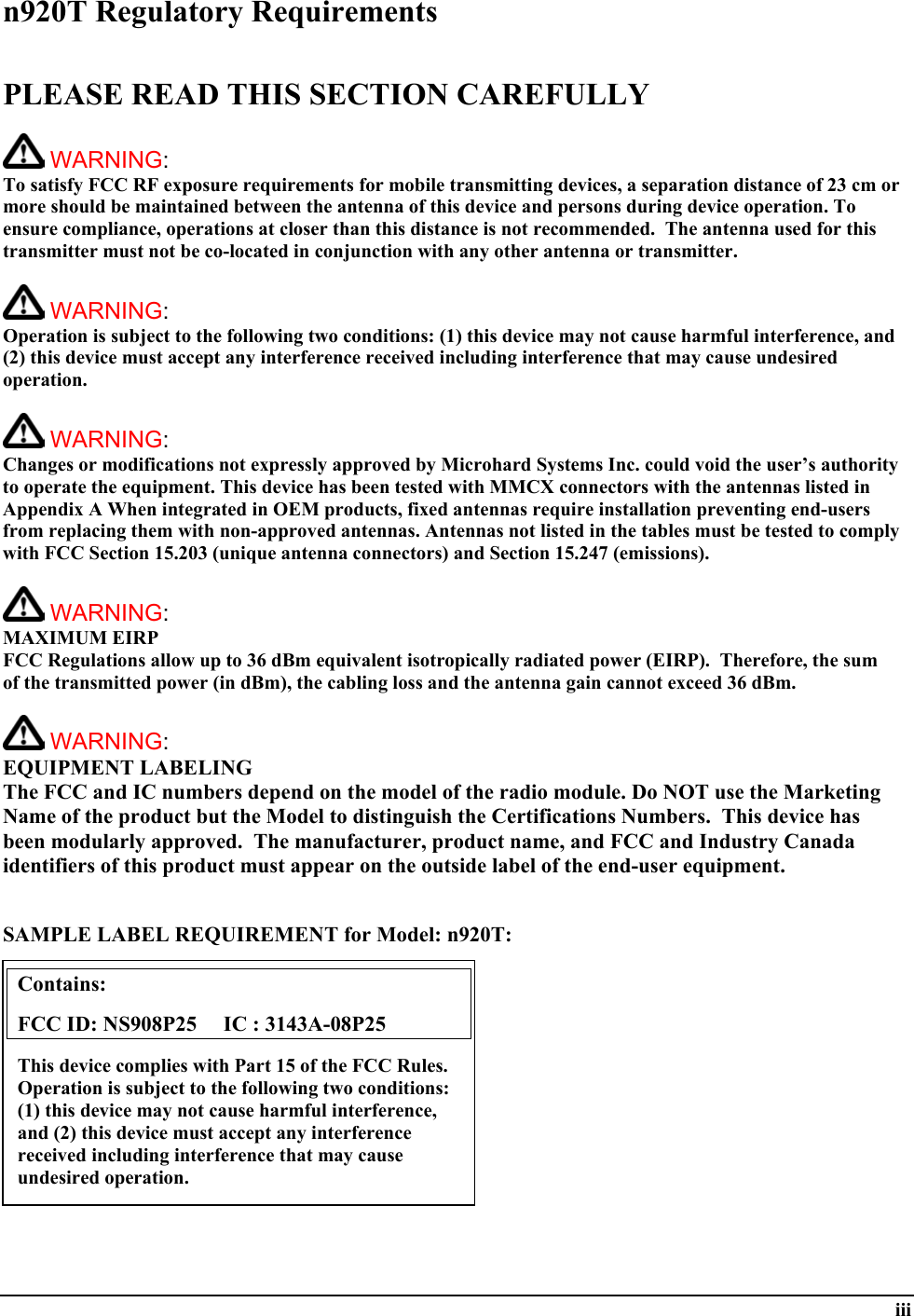  iii n920T Regulatory Requirements  PLEASE READ THIS SECTION CAREFULLY   WARNING:   To satisfy FCC RF exposure requirements for mobile transmitting devices, a separation distance of 23 cm or more should be maintained between the antenna of this device and persons during device operation. To ensure compliance, operations at closer than this distance is not recommended.  The antenna used for this transmitter must not be co-located in conjunction with any other antenna or transmitter.    WARNING:   Operation is subject to the following two conditions: (1) this device may not cause harmful interference, and (2) this device must accept any interference received including interference that may cause undesired operation.   WARNING:   Changes or modifications not expressly approved by Microhard Systems Inc. could void the user’s authority to operate the equipment. This device has been tested with MMCX connectors with the antennas listed in Appendix A When integrated in OEM products, fixed antennas require installation preventing end-users from replacing them with non-approved antennas. Antennas not listed in the tables must be tested to comply with FCC Section 15.203 (unique antenna connectors) and Section 15.247 (emissions).   WARNING: MAXIMUM EIRP FCC Regulations allow up to 36 dBm equivalent isotropically radiated power (EIRP).  Therefore, the sum of the transmitted power (in dBm), the cabling loss and the antenna gain cannot exceed 36 dBm.     WARNING: EQUIPMENT LABELING The FCC and IC numbers depend on the model of the radio module. Do NOT use the Marketing Name of the product but the Model to distinguish the Certifications Numbers.  This device has been modularly approved.  The manufacturer, product name, and FCC and Industry Canada identifiers of this product must appear on the outside label of the end-user equipment.   SAMPLE LABEL REQUIREMENT for Model: n920T:           Contains:    FCC ID: NS908P25     IC : 3143A-08P25 This device complies with Part 15 of the FCC Rules.  Operation is subject to the following two conditions: (1) this device may not cause harmful interference, and (2) this device must accept any interference received including interference that may cause undesired operation. 