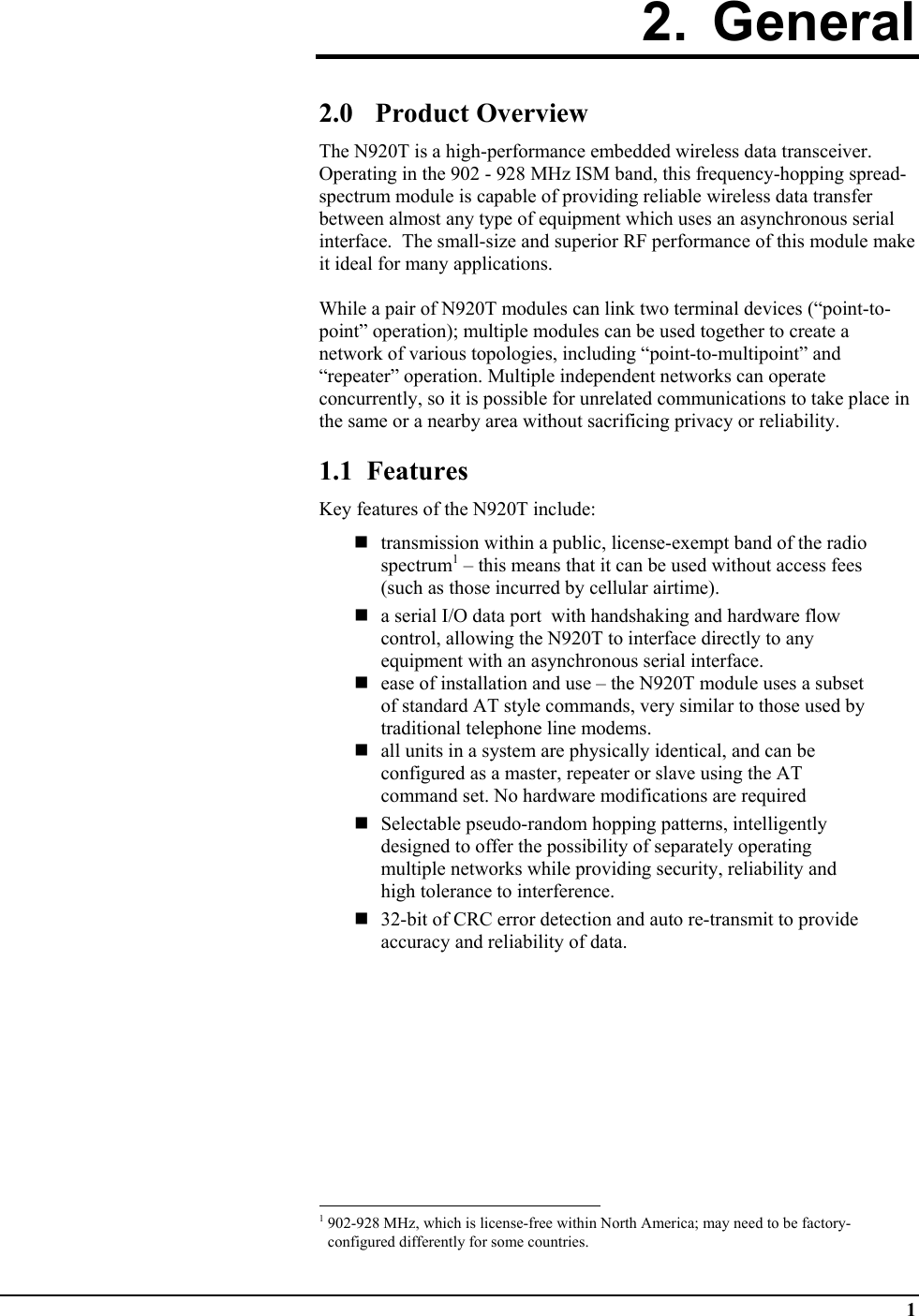  1 2. General  2.0 Product Overview The N920T is a high-performance embedded wireless data transceiver.  Operating in the 902 - 928 MHz ISM band, this frequency-hopping spread-spectrum module is capable of providing reliable wireless data transfer between almost any type of equipment which uses an asynchronous serial interface.  The small-size and superior RF performance of this module make it ideal for many applications.   While a pair of N920T modules can link two terminal devices (“point-to-point” operation); multiple modules can be used together to create a network of various topologies, including “point-to-multipoint” and “repeater” operation. Multiple independent networks can operate concurrently, so it is possible for unrelated communications to take place in the same or a nearby area without sacrificing privacy or reliability.  1.1  Features Key features of the N920T include:   transmission within a public, license-exempt band of the radio spectrum1 – this means that it can be used without access fees (such as those incurred by cellular airtime).  a serial I/O data port  with handshaking and hardware flow control, allowing the N920T to interface directly to any equipment with an asynchronous serial interface.  ease of installation and use – the N920T module uses a subset of standard AT style commands, very similar to those used by traditional telephone line modems.   all units in a system are physically identical, and can be configured as a master, repeater or slave using the AT command set. No hardware modifications are required   Selectable pseudo-random hopping patterns, intelligently designed to offer the possibility of separately operating multiple networks while providing security, reliability and high tolerance to interference.   32-bit of CRC error detection and auto re-transmit to provide accuracy and reliability of data.                                                            1 902-928 MHz, which is license-free within North America; may need to be factory-configured differently for some countries. 