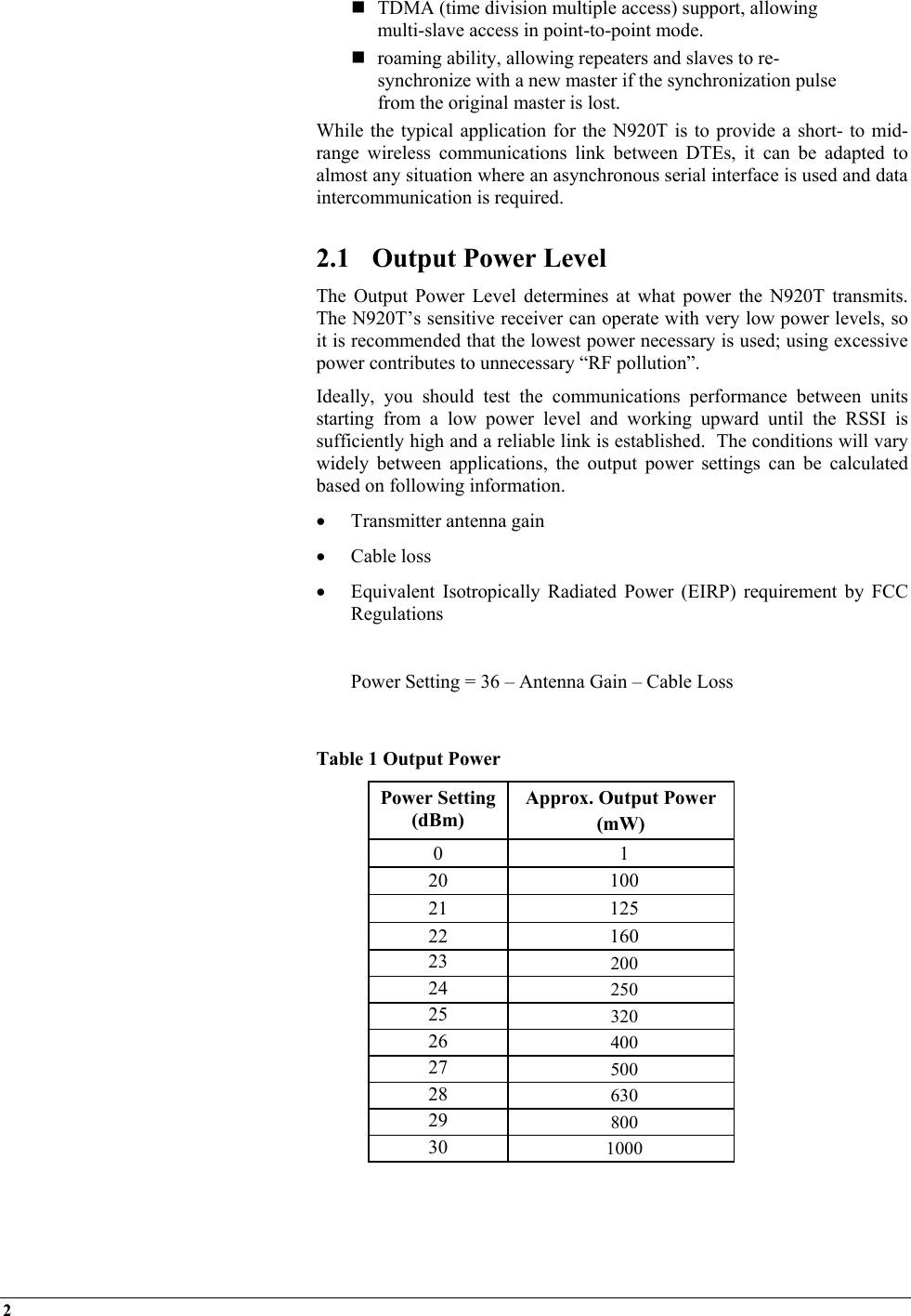 2     TDMA (time division multiple access) support, allowing multi-slave access in point-to-point mode.  roaming ability, allowing repeaters and slaves to re-synchronize with a new master if the synchronization pulse from the original master is lost. While the typical application for the N920T is to provide a short- to mid-range wireless communications link between DTEs, it can be adapted to almost any situation where an asynchronous serial interface is used and data intercommunication is required.  2.1  Output Power Level The Output Power Level determines at what power the N920T transmits.  The N920T’s sensitive receiver can operate with very low power levels, so it is recommended that the lowest power necessary is used; using excessive power contributes to unnecessary “RF pollution”. Ideally, you should test the communications performance between units starting from a low power level and working upward until the RSSI is sufficiently high and a reliable link is established.  The conditions will vary widely between applications, the output power settings can be calculated based on following information. •  Transmitter antenna gain  •  Cable loss •  Equivalent Isotropically Radiated Power (EIRP) requirement by FCC Regulations    Power Setting = 36 – Antenna Gain – Cable Loss  Table 1 Output Power Power Setting (dBm) Approx. Output Power  (mW) 0 1 20 100 21 125 22 160 23  200 24  250 25  320 26  400 27  500 28  630 29  800 30  1000   