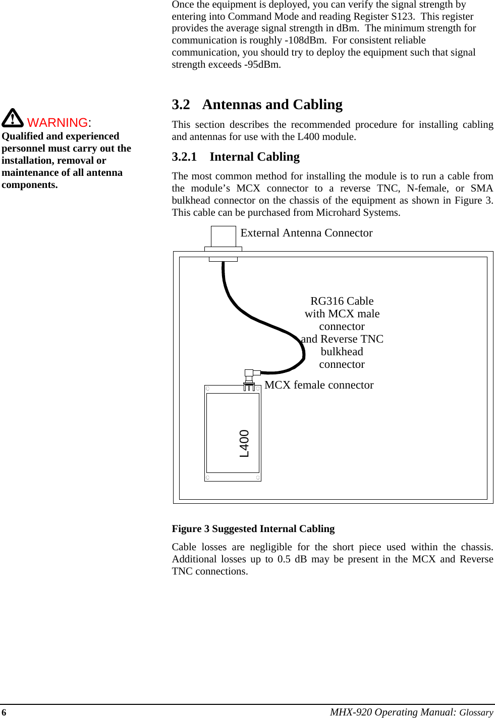 6 MHX-920 Operating Manual: Glossary        WARNING:   Qualified and experienced personnel must carry out the installation, removal or maintenance of all antenna components.Once the equipment is deployed, you can verify the signal strength by entering into Command Mode and reading Register S123.  This register provides the average signal strength in dBm.  The minimum strength for communication is roughly -108dBm.  For consistent reliable communication, you should try to deploy the equipment such that signal strength exceeds -95dBm.  3.2 Antennas and Cabling This section describes the recommended procedure for installing cabling and antennas for use with the L400 module. 3.2.1 Internal Cabling The most common method for installing the module is to run a cable from the module’s MCX connector to a reverse TNC, N-female, or SMA bulkhead connector on the chassis of the equipment as shown in Figure 3.  This cable can be purchased from Microhard Systems.   Figure 3 Suggested Internal Cabling   Cable losses are negligible for the short piece used within the chassis.  Additional losses up to 0.5 dB may be present in the MCX and Reverse TNC connections. RG316 Cablewith MCX maleconnectorand Reverse TNCbulkheadconnectorExternal Antenna Connector MCX female connectorL400 