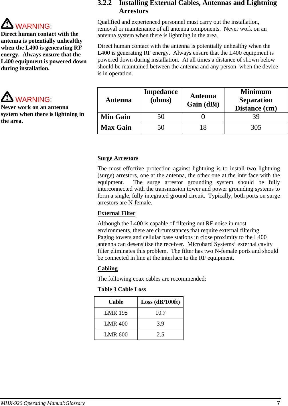 MHX-920 Operating Manual:Glossary 7     WARNING:   Direct human contact with the antenna is potentially unhealthy when the L400 is generating RF energy.  Always ensure that the L400 equipment is powered down during installation.     WARNING:   Never work on an antenna system when there is lightning in the area.   3.2.2 Installing External Cables, Antennas and Lightning Arrestors Qualified and experienced personnel must carry out the installation, removal or maintenance of all antenna components.  Never work on an antenna system when there is lightning in the area. Direct human contact with the antenna is potentially unhealthy when the L400 is generating RF energy.  Always ensure that the L400 equipment is powered down during installation.  At all times a distance of shown below should be maintained between the antenna and any person  when the device is in operation.  Antenna Impedance (ohms)  Antenna Gain (dBi) Minimum Separation Distance (cm) Min Gain 50  0  39 Max Gain 50 18 305    Surge Arrestors The most effective protection against lightning is to install two lightning (surge) arrestors, one at the antenna, the other one at the interface with the equipment.  The surge arrestor grounding system should be fully interconnected with the transmission tower and power grounding systems to form a single, fully integrated ground circuit.  Typically, both ports on surge arrestors are N-female. External Filter Although the L400 is capable of filtering out RF noise in most environments, there are circumstances that require external filtering.  Paging towers and cellular base stations in close proximity to the L400 antenna can desensitize the receiver.  Microhard Systems’ external cavity filter eliminates this problem.  The filter has two N-female ports and should be connected in line at the interface to the RF equipment. Cabling The following coax cables are recommended: Table 3 Cable Loss Cable Loss (dB/100ft) LMR 195  10.7 LMR 400  3.9 LMR 600  2.5     