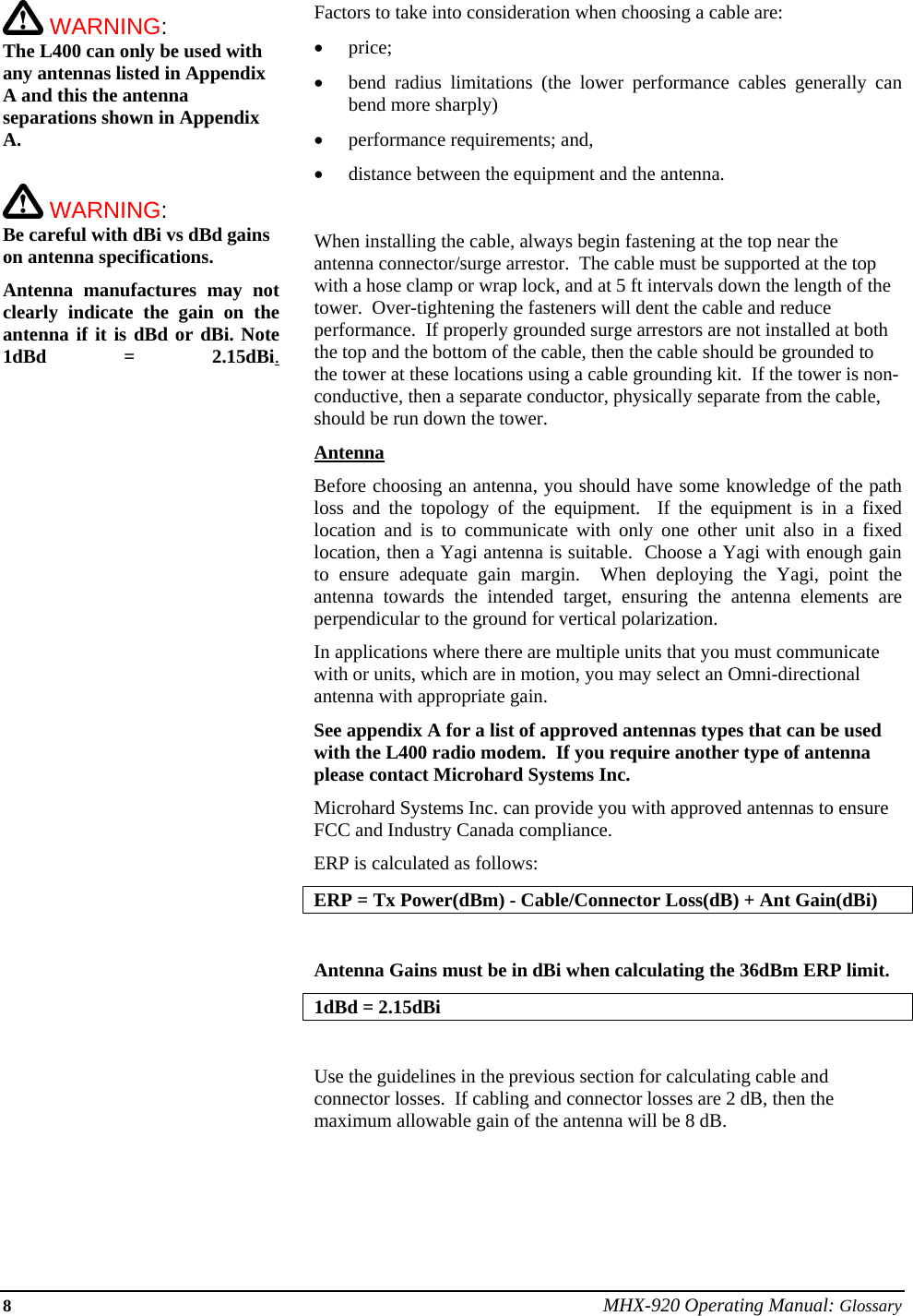 8 MHX-920 Operating Manual: Glossary  WARNING: The L400 can only be used with any antennas listed in Appendix A and this the antenna separations shown in Appendix A.   WARNING: Be careful with dBi vs dBd gains on antenna specifications.  Antenna manufactures may not clearly indicate the gain on the antenna if it is dBd or dBi. Note 1dBd = 2.15dBi.Factors to take into consideration when choosing a cable are: • price; • bend radius limitations (the lower performance cables generally can bend more sharply) • performance requirements; and, • distance between the equipment and the antenna.  When installing the cable, always begin fastening at the top near the antenna connector/surge arrestor.  The cable must be supported at the top with a hose clamp or wrap lock, and at 5 ft intervals down the length of the tower.  Over-tightening the fasteners will dent the cable and reduce performance.  If properly grounded surge arrestors are not installed at both the top and the bottom of the cable, then the cable should be grounded to the tower at these locations using a cable grounding kit.  If the tower is non-conductive, then a separate conductor, physically separate from the cable, should be run down the tower. Antenna Before choosing an antenna, you should have some knowledge of the path loss and the topology of the equipment.  If the equipment is in a fixed location and is to communicate with only one other unit also in a fixed location, then a Yagi antenna is suitable.  Choose a Yagi with enough gain to ensure adequate gain margin.  When deploying the Yagi, point the antenna towards the intended target, ensuring the antenna elements are perpendicular to the ground for vertical polarization. In applications where there are multiple units that you must communicate with or units, which are in motion, you may select an Omni-directional antenna with appropriate gain. See appendix A for a list of approved antennas types that can be used with the L400 radio modem.  If you require another type of antenna please contact Microhard Systems Inc.   Microhard Systems Inc. can provide you with approved antennas to ensure FCC and Industry Canada compliance. ERP is calculated as follows: ERP = Tx Power(dBm) - Cable/Connector Loss(dB) + Ant Gain(dBi)  Antenna Gains must be in dBi when calculating the 36dBm ERP limit.  1dBd = 2.15dBi  Use the guidelines in the previous section for calculating cable and connector losses.  If cabling and connector losses are 2 dB, then the maximum allowable gain of the antenna will be 8 dB.      