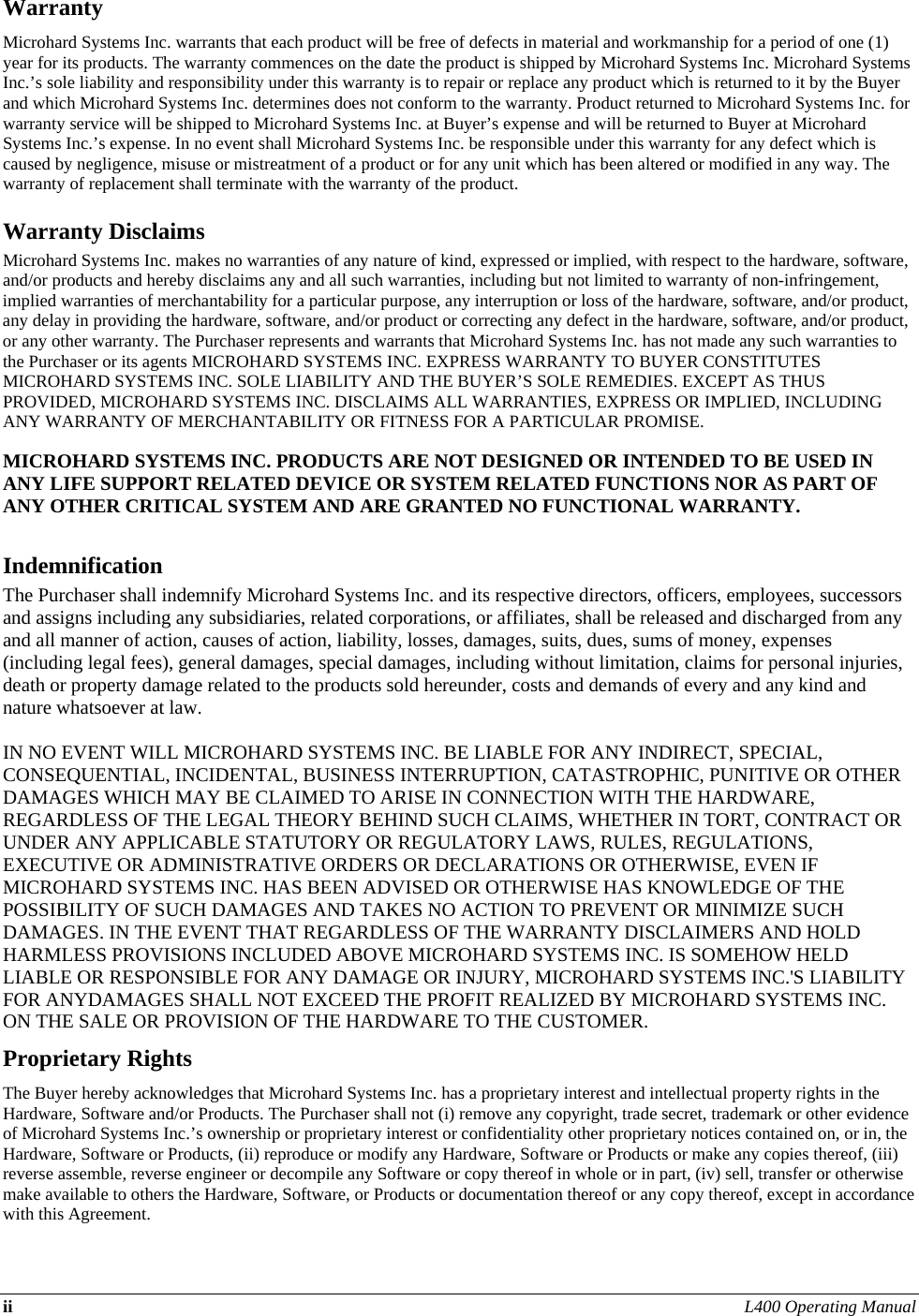 ii L400 Operating Manual  Warranty Microhard Systems Inc. warrants that each product will be free of defects in material and workmanship for a period of one (1) year for its products. The warranty commences on the date the product is shipped by Microhard Systems Inc. Microhard Systems Inc.’s sole liability and responsibility under this warranty is to repair or replace any product which is returned to it by the Buyer and which Microhard Systems Inc. determines does not conform to the warranty. Product returned to Microhard Systems Inc. for warranty service will be shipped to Microhard Systems Inc. at Buyer’s expense and will be returned to Buyer at Microhard Systems Inc.’s expense. In no event shall Microhard Systems Inc. be responsible under this warranty for any defect which is caused by negligence, misuse or mistreatment of a product or for any unit which has been altered or modified in any way. The warranty of replacement shall terminate with the warranty of the product. Warranty Disclaims Microhard Systems Inc. makes no warranties of any nature of kind, expressed or implied, with respect to the hardware, software, and/or products and hereby disclaims any and all such warranties, including but not limited to warranty of non-infringement, implied warranties of merchantability for a particular purpose, any interruption or loss of the hardware, software, and/or product, any delay in providing the hardware, software, and/or product or correcting any defect in the hardware, software, and/or product, or any other warranty. The Purchaser represents and warrants that Microhard Systems Inc. has not made any such warranties to the Purchaser or its agents MICROHARD SYSTEMS INC. EXPRESS WARRANTY TO BUYER CONSTITUTES MICROHARD SYSTEMS INC. SOLE LIABILITY AND THE BUYER’S SOLE REMEDIES. EXCEPT AS THUS PROVIDED, MICROHARD SYSTEMS INC. DISCLAIMS ALL WARRANTIES, EXPRESS OR IMPLIED, INCLUDING ANY WARRANTY OF MERCHANTABILITY OR FITNESS FOR A PARTICULAR PROMISE.  MICROHARD SYSTEMS INC. PRODUCTS ARE NOT DESIGNED OR INTENDED TO BE USED IN ANY LIFE SUPPORT RELATED DEVICE OR SYSTEM RELATED FUNCTIONS NOR AS PART OF ANY OTHER CRITICAL SYSTEM AND ARE GRANTED NO FUNCTIONAL WARRANTY.  Indemnification The Purchaser shall indemnify Microhard Systems Inc. and its respective directors, officers, employees, successors and assigns including any subsidiaries, related corporations, or affiliates, shall be released and discharged from any and all manner of action, causes of action, liability, losses, damages, suits, dues, sums of money, expenses (including legal fees), general damages, special damages, including without limitation, claims for personal injuries, death or property damage related to the products sold hereunder, costs and demands of every and any kind and nature whatsoever at law.   IN NO EVENT WILL MICROHARD SYSTEMS INC. BE LIABLE FOR ANY INDIRECT, SPECIAL, CONSEQUENTIAL, INCIDENTAL, BUSINESS INTERRUPTION, CATASTROPHIC, PUNITIVE OR OTHER DAMAGES WHICH MAY BE CLAIMED TO ARISE IN CONNECTION WITH THE HARDWARE, REGARDLESS OF THE LEGAL THEORY BEHIND SUCH CLAIMS, WHETHER IN TORT, CONTRACT OR UNDER ANY APPLICABLE STATUTORY OR REGULATORY LAWS, RULES, REGULATIONS, EXECUTIVE OR ADMINISTRATIVE ORDERS OR DECLARATIONS OR OTHERWISE, EVEN IF MICROHARD SYSTEMS INC. HAS BEEN ADVISED OR OTHERWISE HAS KNOWLEDGE OF THE POSSIBILITY OF SUCH DAMAGES AND TAKES NO ACTION TO PREVENT OR MINIMIZE SUCH DAMAGES. IN THE EVENT THAT REGARDLESS OF THE WARRANTY DISCLAIMERS AND HOLD HARMLESS PROVISIONS INCLUDED ABOVE MICROHARD SYSTEMS INC. IS SOMEHOW HELD LIABLE OR RESPONSIBLE FOR ANY DAMAGE OR INJURY, MICROHARD SYSTEMS INC.&apos;S LIABILITY FOR ANYDAMAGES SHALL NOT EXCEED THE PROFIT REALIZED BY MICROHARD SYSTEMS INC. ON THE SALE OR PROVISION OF THE HARDWARE TO THE CUSTOMER. Proprietary Rights The Buyer hereby acknowledges that Microhard Systems Inc. has a proprietary interest and intellectual property rights in the Hardware, Software and/or Products. The Purchaser shall not (i) remove any copyright, trade secret, trademark or other evidence of Microhard Systems Inc.’s ownership or proprietary interest or confidentiality other proprietary notices contained on, or in, the Hardware, Software or Products, (ii) reproduce or modify any Hardware, Software or Products or make any copies thereof, (iii) reverse assemble, reverse engineer or decompile any Software or copy thereof in whole or in part, (iv) sell, transfer or otherwise make available to others the Hardware, Software, or Products or documentation thereof or any copy thereof, except in accordance with this Agreement. 