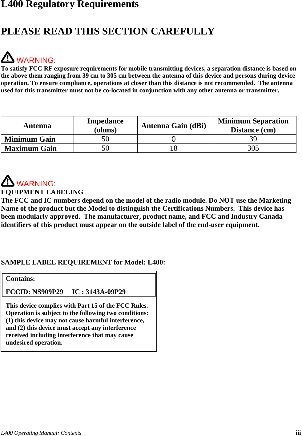 L400 Operating Manual: Contents iii L400 Regulatory Requirements  PLEASE READ THIS SECTION CAREFULLY    WARNING:   To satisfy FCC RF exposure requirements for mobile transmitting devices, a separation distance is based on the above them ranging from 39 cm to 305 cm between the antenna of this device and persons during device operation. To ensure compliance, operations at closer than this distance is not recommended.  The antenna used for this transmitter must not be co-located in conjunction with any other antenna or transmitter.     Antenna Impedance (ohms)  Antenna Gain (dBi) Minimum Separation Distance (cm) Minimum Gain 50  0  39 Maximum Gain 50 18 305     WARNING: EQUIPMENT LABELING The FCC and IC numbers depend on the model of the radio module. Do NOT use the Marketing Name of the product but the Model to distinguish the Certifications Numbers.  This device has been modularly approved.  The manufacturer, product name, and FCC and Industry Canada identifiers of this product must appear on the outside label of the end-user equipment.     SAMPLE LABEL REQUIREMENT for Model: L400:           Contains:    FCCID: NS909P29     IC : 3143A-09P29 This device complies with Part 15 of the FCC Rules.  Operation is subject to the following two conditions: (1) this device may not cause harmful interference, and (2) this device must accept any interference received including interference that may cause undesired operation. 