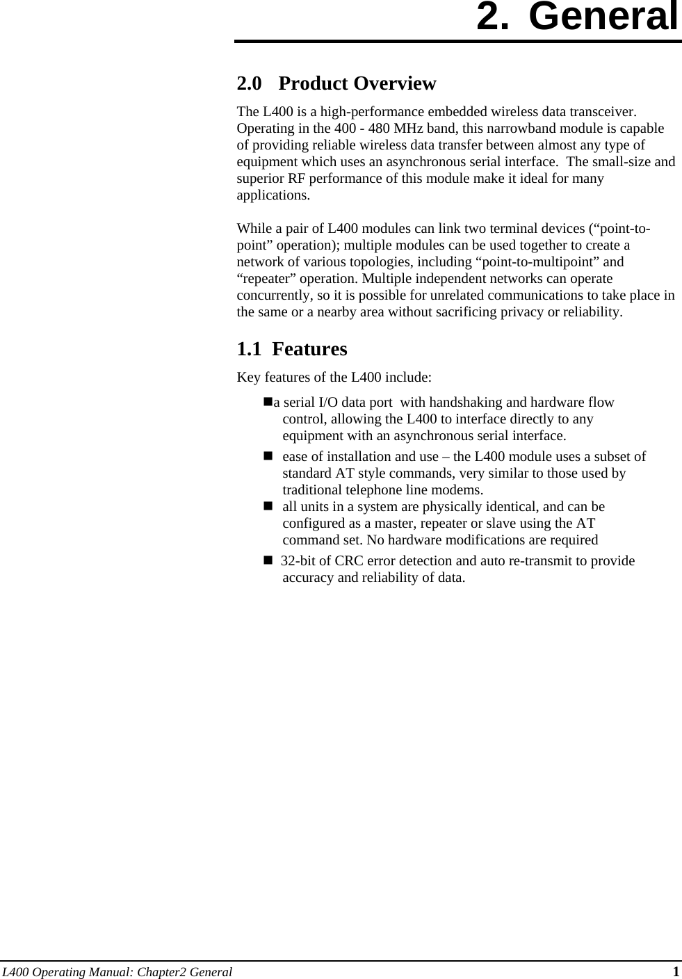 L400 Operating Manual: Chapter2 General 1 2. General  2.0 Product Overview The L400 is a high-performance embedded wireless data transceiver.  Operating in the 400 - 480 MHz band, this narrowband module is capable of providing reliable wireless data transfer between almost any type of equipment which uses an asynchronous serial interface.  The small-size and superior RF performance of this module make it ideal for many applications.   While a pair of L400 modules can link two terminal devices (“point-to-point” operation); multiple modules can be used together to create a network of various topologies, including “point-to-multipoint” and “repeater” operation. Multiple independent networks can operate concurrently, so it is possible for unrelated communications to take place in the same or a nearby area without sacrificing privacy or reliability.  1.1  Features Key features of the L400 include: a serial I/O data port  with handshaking and hardware flow control, allowing the L400 to interface directly to any equipment with an asynchronous serial interface.  ease of installation and use – the L400 module uses a subset of standard AT style commands, very similar to those used by traditional telephone line modems.   all units in a system are physically identical, and can be configured as a master, repeater or slave using the AT command set. No hardware modifications are required   32-bit of CRC error detection and auto re-transmit to provide accuracy and reliability of data. 