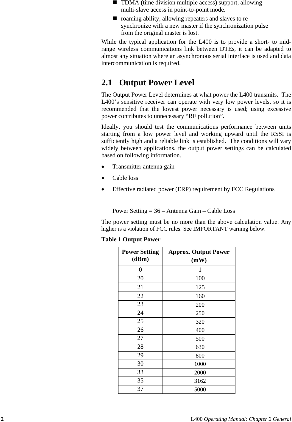 2 L400 Operating Manual: Chapter 2 General   TDMA (time division multiple access) support, allowing multi-slave access in point-to-point mode.  roaming ability, allowing repeaters and slaves to re-synchronize with a new master if the synchronization pulse from the original master is lost. While the typical application for the L400 is to provide a short- to mid-range wireless communications link between DTEs, it can be adapted to almost any situation where an asynchronous serial interface is used and data intercommunication is required.  2.1 Output Power Level The Output Power Level determines at what power the L400 transmits.  The L400’s sensitive receiver can operate with very low power levels, so it is recommended that the lowest power necessary is used; using excessive power contributes to unnecessary “RF pollution”. Ideally, you should test the communications performance between units starting from a low power level and working upward until the RSSI is sufficiently high and a reliable link is established.  The conditions will vary widely between applications, the output power settings can be calculated based on following information. • Transmitter antenna gain  • Cable loss • Effective radiated power (ERP) requirement by FCC Regulations    Power Setting = 36 – Antenna Gain – Cable Loss The power setting must be no more than the above calculation value. Any higher is a violation of FCC rules. See IMPORTANT warning below.  Table 1 Output Power Power Setting (dBm)  Approx. Output Power  (mW) 0 1 20 100 21 125 22 160 23  200 24  250 25  320 26  400 27  500 28  630 29  800 30  1000 33  2000 35  3162 37  5000 