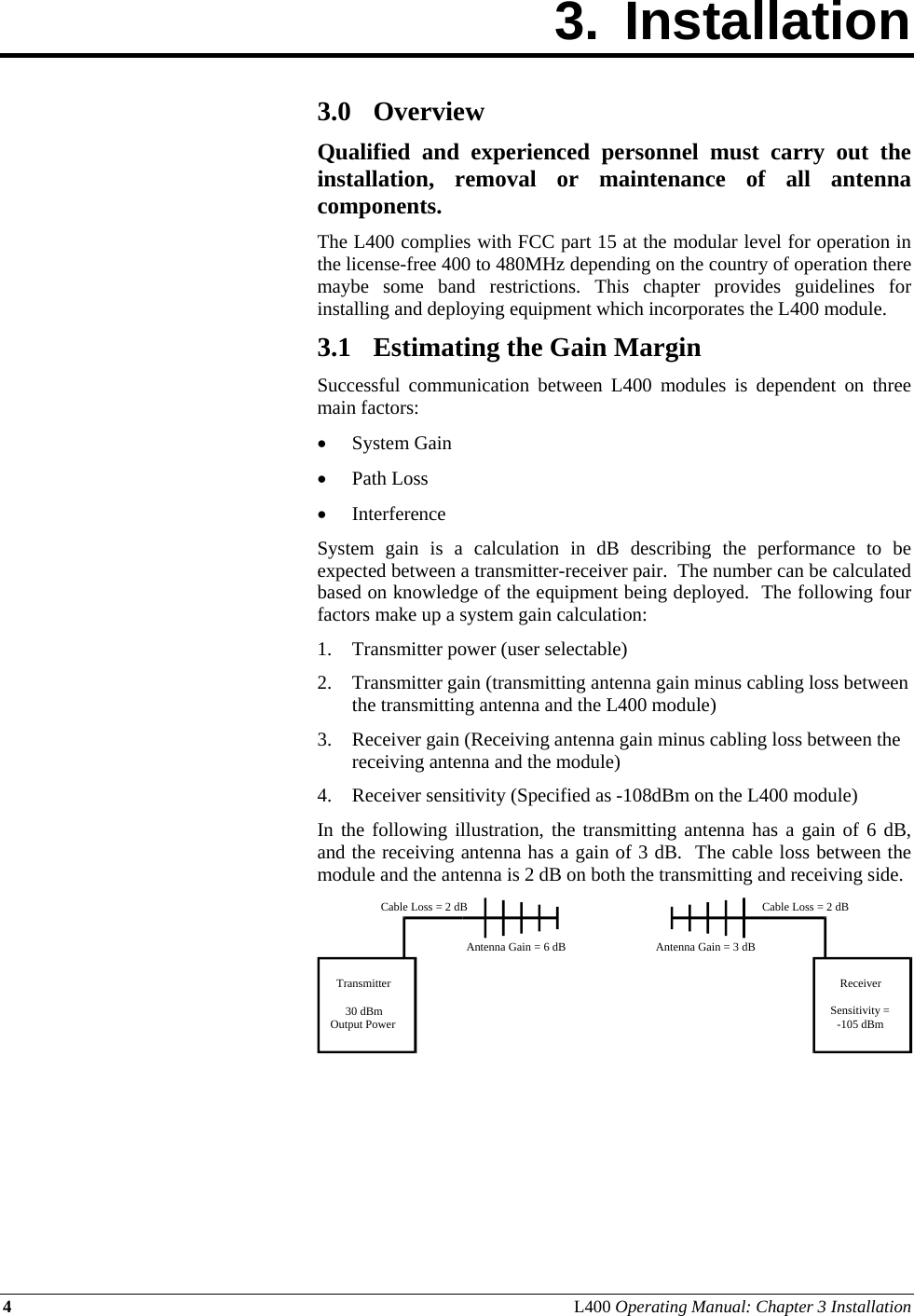 4 L400 Operating Manual: Chapter 3 Installation 3. Installation        3.0 Overview Qualified and experienced personnel must carry out the installation, removal or maintenance of all antenna components. The L400 complies with FCC part 15 at the modular level for operation in the license-free 400 to 480MHz depending on the country of operation there maybe some band restrictions. This chapter provides guidelines for installing and deploying equipment which incorporates the L400 module. 3.1 Estimating the Gain Margin Successful communication between L400 modules is dependent on three main factors: • System Gain • Path Loss • Interference System gain is a calculation in dB describing the performance to be expected between a transmitter-receiver pair.  The number can be calculated based on knowledge of the equipment being deployed.  The following four factors make up a system gain calculation: 1. Transmitter power (user selectable) 2. Transmitter gain (transmitting antenna gain minus cabling loss between the transmitting antenna and the L400 module) 3. Receiver gain (Receiving antenna gain minus cabling loss between the receiving antenna and the module) 4. Receiver sensitivity (Specified as -108dBm on the L400 module) In the following illustration, the transmitting antenna has a gain of 6 dB, and the receiving antenna has a gain of 3 dB.  The cable loss between the module and the antenna is 2 dB on both the transmitting and receiving side.       Transmitter30 dBmOutput PowerReceiverSensitivity =-105 dBmCable Loss = 2 dBCable Loss = 2 dBAntenna Gain = 6 dB Antenna Gain = 3 dB