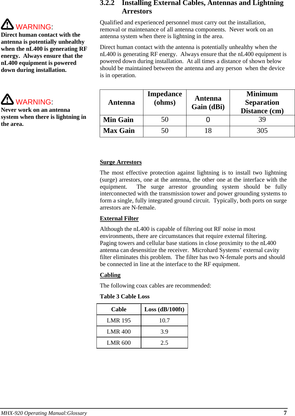 MHX-920 Operating Manual:Glossary 7     WARNING:   Direct human contact with the antenna is potentially unhealthy when the nL400 is generating RF energy.  Always ensure that the nL400 equipment is powered down during installation.     WARNING:   Never work on an antenna system when there is lightning in the area.   3.2.2 Installing External Cables, Antennas and Lightning Arrestors Qualified and experienced personnel must carry out the installation, removal or maintenance of all antenna components.  Never work on an antenna system when there is lightning in the area. Direct human contact with the antenna is potentially unhealthy when the nL400 is generating RF energy.  Always ensure that the nL400 equipment is powered down during installation.  At all times a distance of shown below should be maintained between the antenna and any person  when the device is in operation.  Antenna Impedance (ohms)  Antenna Gain (dBi) Minimum Separation Distance (cm) Min Gain 50  0  39 Max Gain 50 18 305    Surge Arrestors The most effective protection against lightning is to install two lightning (surge) arrestors, one at the antenna, the other one at the interface with the equipment.  The surge arrestor grounding system should be fully interconnected with the transmission tower and power grounding systems to form a single, fully integrated ground circuit.  Typically, both ports on surge arrestors are N-female. External Filter Although the nL400 is capable of filtering out RF noise in most environments, there are circumstances that require external filtering.  Paging towers and cellular base stations in close proximity to the nL400 antenna can desensitize the receiver.  Microhard Systems’ external cavity filter eliminates this problem.  The filter has two N-female ports and should be connected in line at the interface to the RF equipment. Cabling The following coax cables are recommended: Table 3 Cable Loss Cable Loss (dB/100ft) LMR 195  10.7 LMR 400  3.9 LMR 600  2.5     