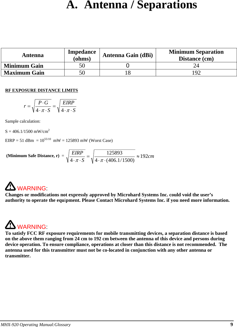 MHX-920 Operating Manual:Glossary 9  A. Antenna / Separations       Antenna Impedance (ohms)  Antenna Gain (dBi) Minimum Separation Distance (cm) Minimum Gain 50  0  24 Maximum Gain 50 18 192   RF EXPOSURE DISTANCE LIMITS  SEIRPSGPr⋅⋅=⋅⋅⋅=ππ44   Sample calculation:  S = 406.1/1500 mW/cm2   EIRP = 51 dBm  = 1055/10  mW = 125893 mW (Worst Case)   (Minimum Safe Distance, r)  =  cmSEIRP 192)1500/1.406(41258934≈⋅⋅=⋅⋅ππ     WARNING:   Changes or modifications not expressly approved by Microhard Systems Inc. could void the user’s authority to operate the equipment. Please Contact Microhard Systems Inc. if you need more information.     WARNING:   To satisfy FCC RF exposure requirements for mobile transmitting devices, a separation distance is based on the above them ranging from 24 cm to 192 cm between the antenna of this device and persons during device operation. To ensure compliance, operations at closer than this distance is not recommended.  The antenna used for this transmitter must not be co-located in conjunction with any other antenna or transmitter.      