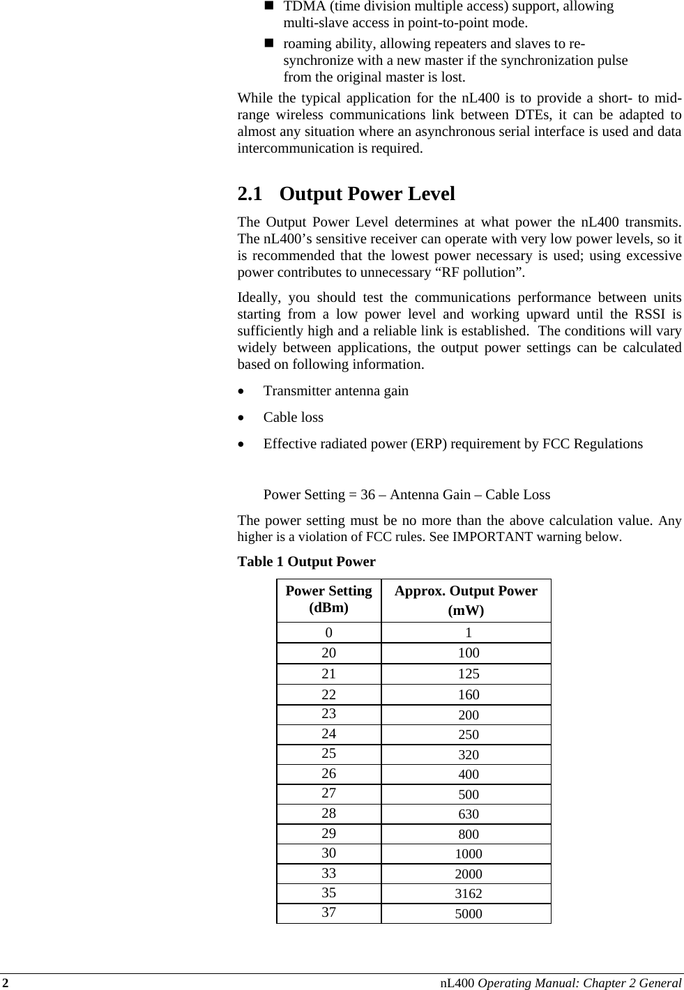 2 nL400 Operating Manual: Chapter 2 General   TDMA (time division multiple access) support, allowing multi-slave access in point-to-point mode.  roaming ability, allowing repeaters and slaves to re-synchronize with a new master if the synchronization pulse from the original master is lost. While the typical application for the nL400 is to provide a short- to mid-range wireless communications link between DTEs, it can be adapted to almost any situation where an asynchronous serial interface is used and data intercommunication is required.  2.1 Output Power Level The Output Power Level determines at what power the nL400 transmits.  The nL400’s sensitive receiver can operate with very low power levels, so it is recommended that the lowest power necessary is used; using excessive power contributes to unnecessary “RF pollution”. Ideally, you should test the communications performance between units starting from a low power level and working upward until the RSSI is sufficiently high and a reliable link is established.  The conditions will vary widely between applications, the output power settings can be calculated based on following information. • Transmitter antenna gain  • Cable loss • Effective radiated power (ERP) requirement by FCC Regulations    Power Setting = 36 – Antenna Gain – Cable Loss The power setting must be no more than the above calculation value. Any higher is a violation of FCC rules. See IMPORTANT warning below.  Table 1 Output Power Power Setting (dBm)  Approx. Output Power  (mW) 0 1 20 100 21 125 22 160 23  200 24  250 25  320 26  400 27  500 28  630 29  800 30  1000 33  2000 35  3162 37  5000 