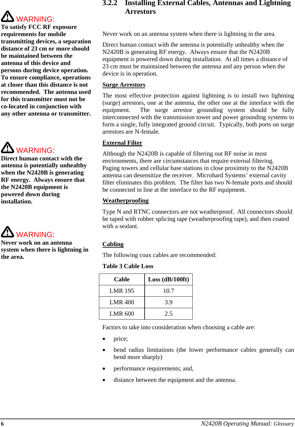 6 N2420B Operating Manual: Glossary   WARNING:   To satisfy FCC RF exposure requirements for mobile transmitting devices, a separation distance of 23 cm or more should be maintained between the antenna of this device and persons during device operation. To ensure compliance, operations at closer than this distance is not recommended.  The antenna used for this transmitter must not be co-located in conjunction with any other antenna or transmitter.     WARNING:   Direct human contact with the antenna is potentially unhealthy when the N2420B is generating RF energy.  Always ensure that the N2420B equipment is powered down during installation.     WARNING:   Never work on an antenna system when there is lightning in the area.   3.2.2 Installing External Cables, Antennas and Lightning Arrestors  Never work on an antenna system when there is lightning in the area. Direct human contact with the antenna is potentially unhealthy when the N2420B is generating RF energy.  Always ensure that the N2420B equipment is powered down during installation.  At all times a distance of 23 cm must be maintained between the antenna and any person when the device is in operation. Surge Arrestors The most effective protection against lightning is to install two lightning (surge) arrestors, one at the antenna, the other one at the interface with the equipment.  The surge arrestor grounding system should be fully interconnected with the transmission tower and power grounding systems to form a single, fully integrated ground circuit.  Typically, both ports on surge arrestors are N-female. External Filter Although the N2420B is capable of filtering out RF noise in most environments, there are circumstances that require external filtering.  Paging towers and cellular base stations in close proximity to the N2420B antenna can desensitize the receiver.  Microhard Systems’ external cavity filter eliminates this problem.  The filter has two N-female ports and should be connected in line at the interface to the RF equipment. Weatherproofing Type N and RTNC connectors are not weatherproof.  All connectors should be taped with rubber splicing tape (weatherproofing tape), and then coated with a sealant.  Cabling The following coax cables are recommended: Table 3 Cable Loss Cable Loss (dB/100ft) LMR 195  10.7 LMR 400  3.9 LMR 600  2.5 Factors to take into consideration when choosing a cable are: • price; • bend radius limitations (the lower performance cables generally can bend more sharply) • performance requirements; and, • distance between the equipment and the antenna.  