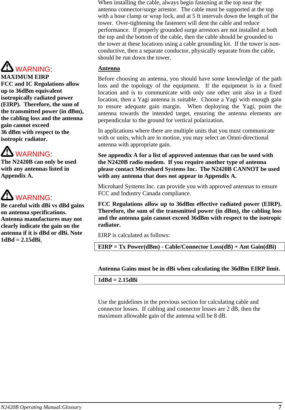 N2420B Operating Manual:Glossary 7           WARNING: MAXIMUM EIRP FCC and IC Regulations allow up to 36dBm equivalent isotropically radiated power (EIRP).  Therefore, the sum of the transmitted power (in dBm), the cabling loss and the antenna gain cannot exceed  36 dBm with respect to the isotropic radiator.    WARNING: The N2420B can only be used with any antennas listed in Appendix A.   WARNING: Be careful with dBi vs dBd gains on antenna specifications.  Antenna manufactures may not clearly indicate the gain on the antenna if it is dBd or dBi. Note 1dBd = 2.15dBi.When installing the cable, always begin fastening at the top near the antenna connector/surge arrestor.  The cable must be supported at the top with a hose clamp or wrap lock, and at 5 ft intervals down the length of the tower.  Over-tightening the fasteners will dent the cable and reduce performance.  If properly grounded surge arrestors are not installed at both the top and the bottom of the cable, then the cable should be grounded to the tower at these locations using a cable grounding kit.  If the tower is non-conductive, then a separate conductor, physically separate from the cable, should be run down the tower. Antenna Before choosing an antenna, you should have some knowledge of the path loss and the topology of the equipment.  If the equipment is in a fixed location and is to communicate with only one other unit also in a fixed location, then a Yagi antenna is suitable.  Choose a Yagi with enough gain to ensure adequate gain margin.  When deploying the Yagi, point the antenna towards the intended target, ensuring the antenna elements are perpendicular to the ground for vertical polarization. In applications where there are multiple units that you must communicate with or units, which are in motion, you may select an Omni-directional antenna with appropriate gain. See appendix A for a list of approved antennas that can be used with the N2420B radio modem.  If you require another type of antenna please contact Microhard Systems Inc.  The N2420B CANNOT be used with any antenna that does not appear in Appendix A.  Microhard Systems Inc. can provide you with approved antennas to ensure FCC and Industry Canada compliance. FCC Regulations allow up to 36dBm effective radiated power (EIRP).  Therefore, the sum of the transmitted power (in dBm), the cabling loss and the antenna gain cannot exceed 36dBm with respect to the isotropic radiator. EIRP is calculated as follows: EIRP = Tx Power(dBm) - Cable/Connector Loss(dB) + Ant Gain(dBi)  Antenna Gains must be in dBi when calculating the 36dBm EIRP limit.  1dBd = 2.15dBi  Use the guidelines in the previous section for calculating cable and connector losses.  If cabling and connector losses are 2 dB, then the maximum allowable gain of the antenna will be 8 dB.         