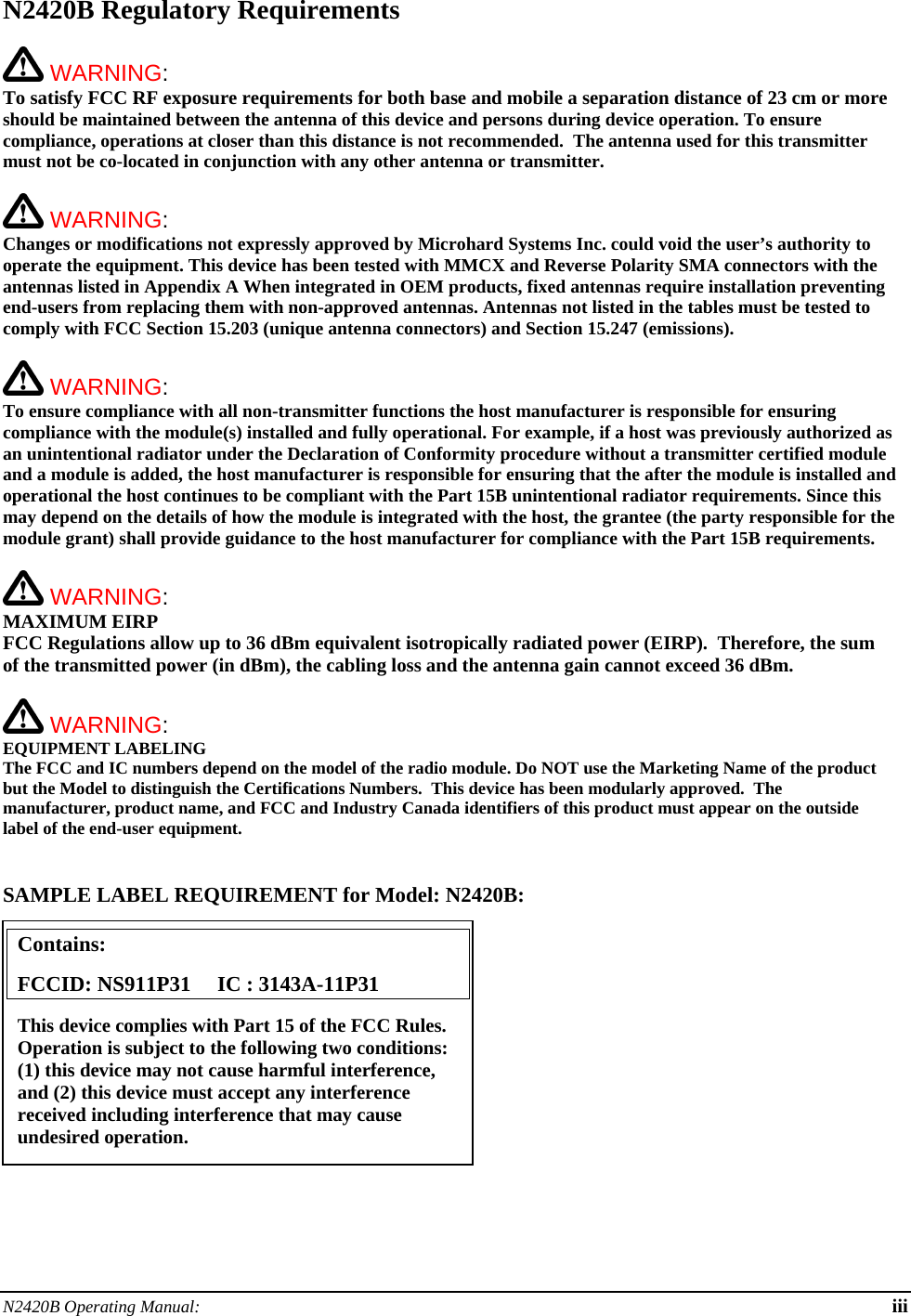 N2420B Operating Manual:  iii N2420B Regulatory Requirements   WARNING:   To satisfy FCC RF exposure requirements for both base and mobile a separation distance of 23 cm or more should be maintained between the antenna of this device and persons during device operation. To ensure compliance, operations at closer than this distance is not recommended.  The antenna used for this transmitter must not be co-located in conjunction with any other antenna or transmitter.    WARNING:   Changes or modifications not expressly approved by Microhard Systems Inc. could void the user’s authority to operate the equipment. This device has been tested with MMCX and Reverse Polarity SMA connectors with the antennas listed in Appendix A When integrated in OEM products, fixed antennas require installation preventing end-users from replacing them with non-approved antennas. Antennas not listed in the tables must be tested to comply with FCC Section 15.203 (unique antenna connectors) and Section 15.247 (emissions).   WARNING:   To ensure compliance with all non-transmitter functions the host manufacturer is responsible for ensuring compliance with the module(s) installed and fully operational. For example, if a host was previously authorized as an unintentional radiator under the Declaration of Conformity procedure without a transmitter certified module and a module is added, the host manufacturer is responsible for ensuring that the after the module is installed and operational the host continues to be compliant with the Part 15B unintentional radiator requirements. Since this may depend on the details of how the module is integrated with the host, the grantee (the party responsible for the module grant) shall provide guidance to the host manufacturer for compliance with the Part 15B requirements.   WARNING: MAXIMUM EIRP FCC Regulations allow up to 36 dBm equivalent isotropically radiated power (EIRP).  Therefore, the sum of the transmitted power (in dBm), the cabling loss and the antenna gain cannot exceed 36 dBm.     WARNING: EQUIPMENT LABELING The FCC and IC numbers depend on the model of the radio module. Do NOT use the Marketing Name of the product but the Model to distinguish the Certifications Numbers.  This device has been modularly approved.  The manufacturer, product name, and FCC and Industry Canada identifiers of this product must appear on the outside label of the end-user equipment.   SAMPLE LABEL REQUIREMENT for Model: N2420B:           Contains:    FCCID: NS911P31     IC : 3143A-11P31 This device complies with Part 15 of the FCC Rules.  Operation is subject to the following two conditions: (1) this device may not cause harmful interference, and (2) this device must accept any interference received including interference that may cause undesired operation. 